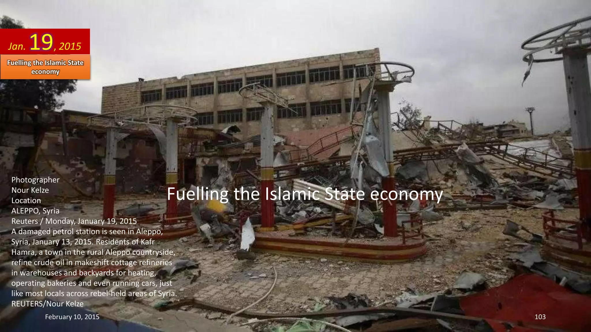 Fuelling the Islamic State economy
Photographer
Nour Kelze
Location
ALEPPO, Syria
Reuters / Monday, January 19, 2015
A damaged petrol station is seen in Aleppo,
Syria, January 13, 2015. Residents of Kafr
Hamra, a town in the rural Aleppo countryside,
refine crude oil in makeshift cottage refineries
in warehouses and backyards for heating,
operating bakeries and even running cars, just
like most locals across rebel-held areas of Syria.
REUTERS/Nour Kelze
Jan. 19, 2015
February 10, 2015 103
Fuelling the Islamic State
economy
 
