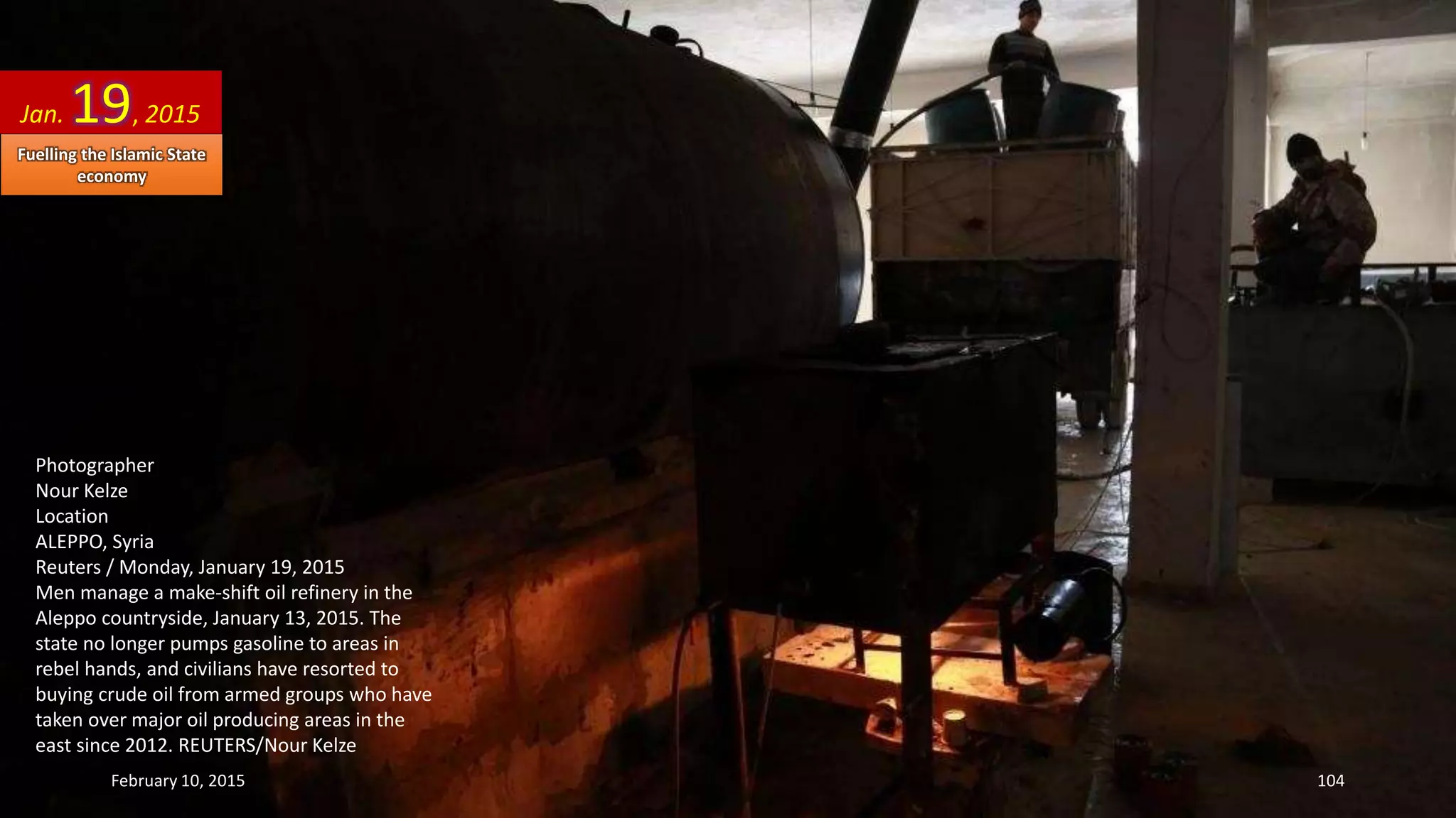 Photographer
Nour Kelze
Location
ALEPPO, Syria
Reuters / Monday, January 19, 2015
Men manage a make-shift oil refinery in the
Aleppo countryside, January 13, 2015. The
state no longer pumps gasoline to areas in
rebel hands, and civilians have resorted to
buying crude oil from armed groups who have
taken over major oil producing areas in the
east since 2012. REUTERS/Nour Kelze
Jan. 19, 2015
February 10, 2015 104
Fuelling the Islamic State
economy
 