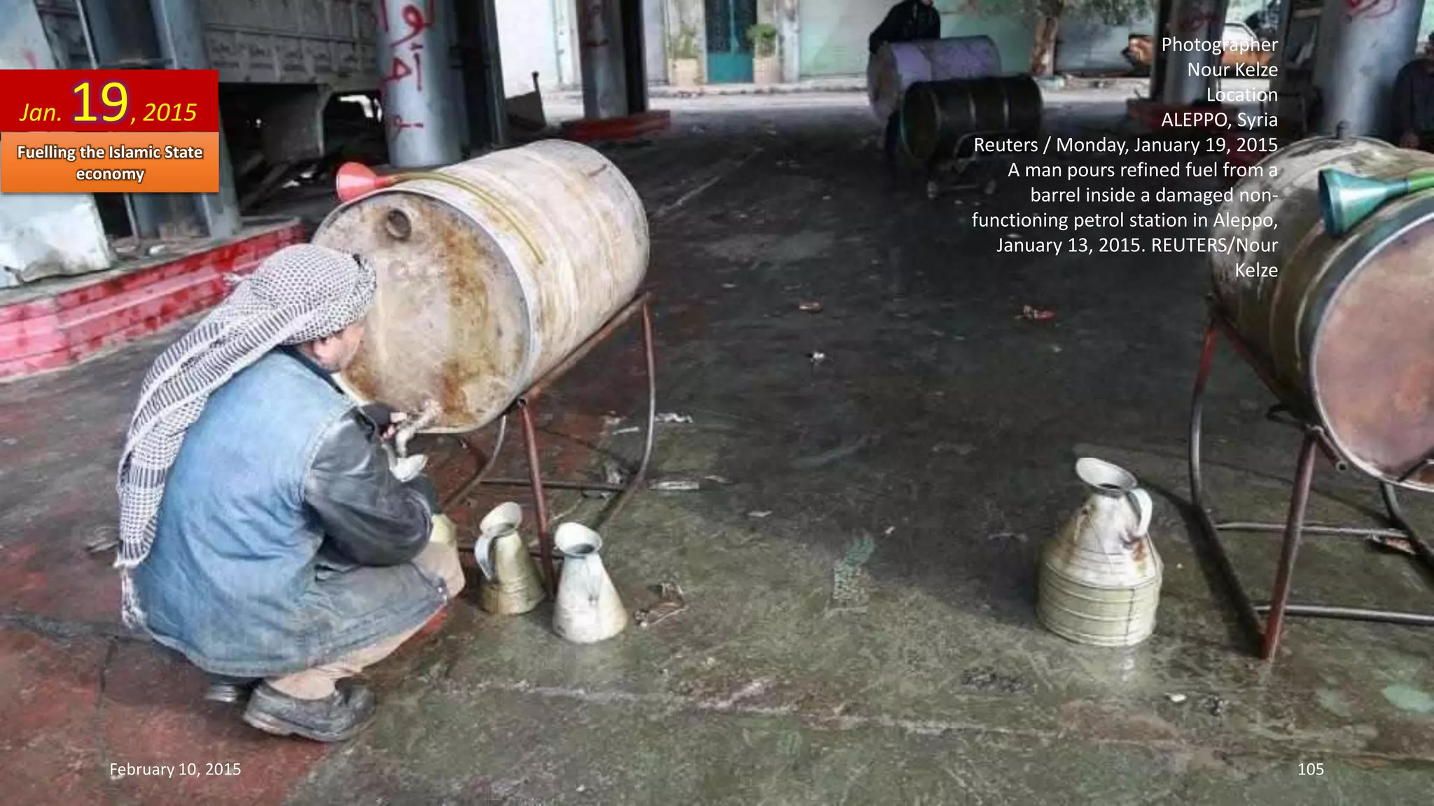 Photographer
Nour Kelze
Location
ALEPPO, Syria
Reuters / Monday, January 19, 2015
A man pours refined fuel from a
barrel inside a damaged non-
functioning petrol station in Aleppo,
January 13, 2015. REUTERS/Nour
Kelze
Jan. 19, 2015
February 10, 2015 105
Fuelling the Islamic State
economy
 