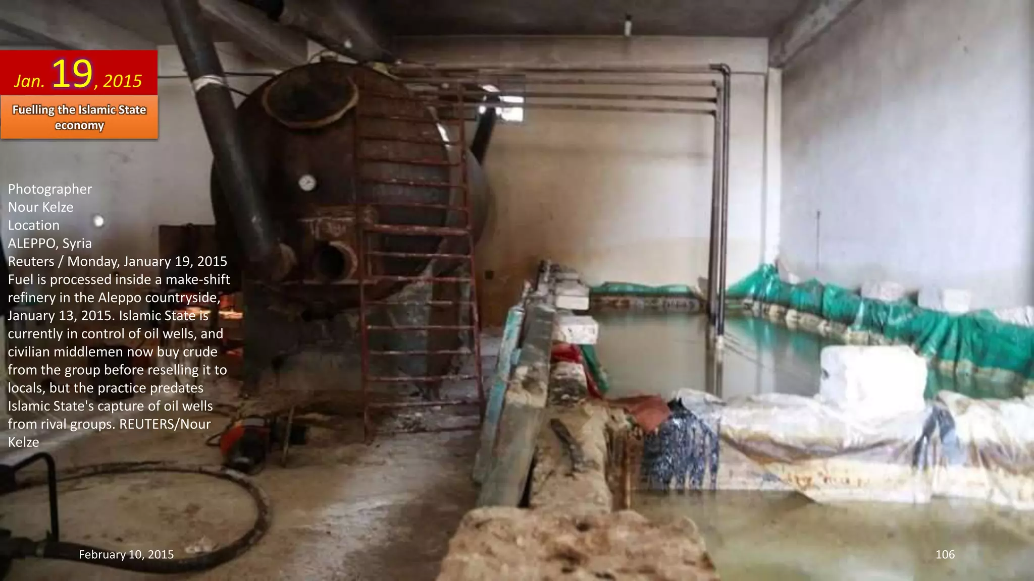 Photographer
Nour Kelze
Location
ALEPPO, Syria
Reuters / Monday, January 19, 2015
Fuel is processed inside a make-shift
refinery in the Aleppo countryside,
January 13, 2015. Islamic State is
currently in control of oil wells, and
civilian middlemen now buy crude
from the group before reselling it to
locals, but the practice predates
Islamic State's capture of oil wells
from rival groups. REUTERS/Nour
Kelze
Jan. 19, 2015
February 10, 2015 106
Fuelling the Islamic State
economy
 
