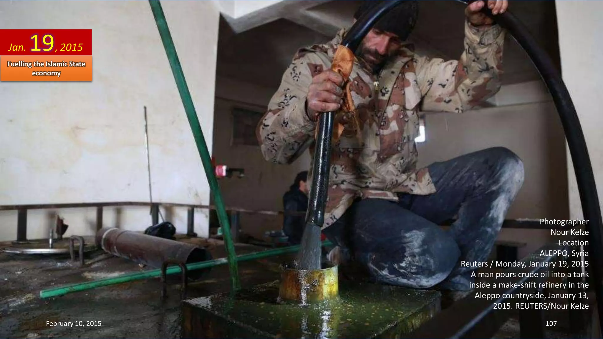 Photographer
Nour Kelze
Location
ALEPPO, Syria
Reuters / Monday, January 19, 2015
A man pours crude oil into a tank
inside a make-shift refinery in the
Aleppo countryside, January 13,
2015. REUTERS/Nour Kelze
Jan. 19, 2015
February 10, 2015 107
Fuelling the Islamic State
economy
 