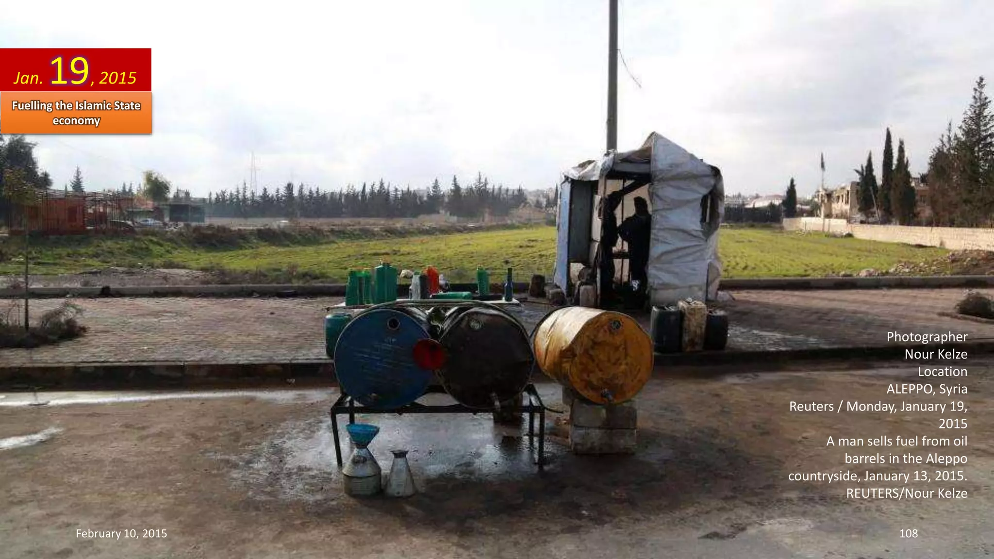 Photographer
Nour Kelze
Location
ALEPPO, Syria
Reuters / Monday, January 19,
2015
A man sells fuel from oil
barrels in the Aleppo
countryside, January 13, 2015.
REUTERS/Nour Kelze
Jan. 19, 2015
February 10, 2015 108
Fuelling the Islamic State
economy
 