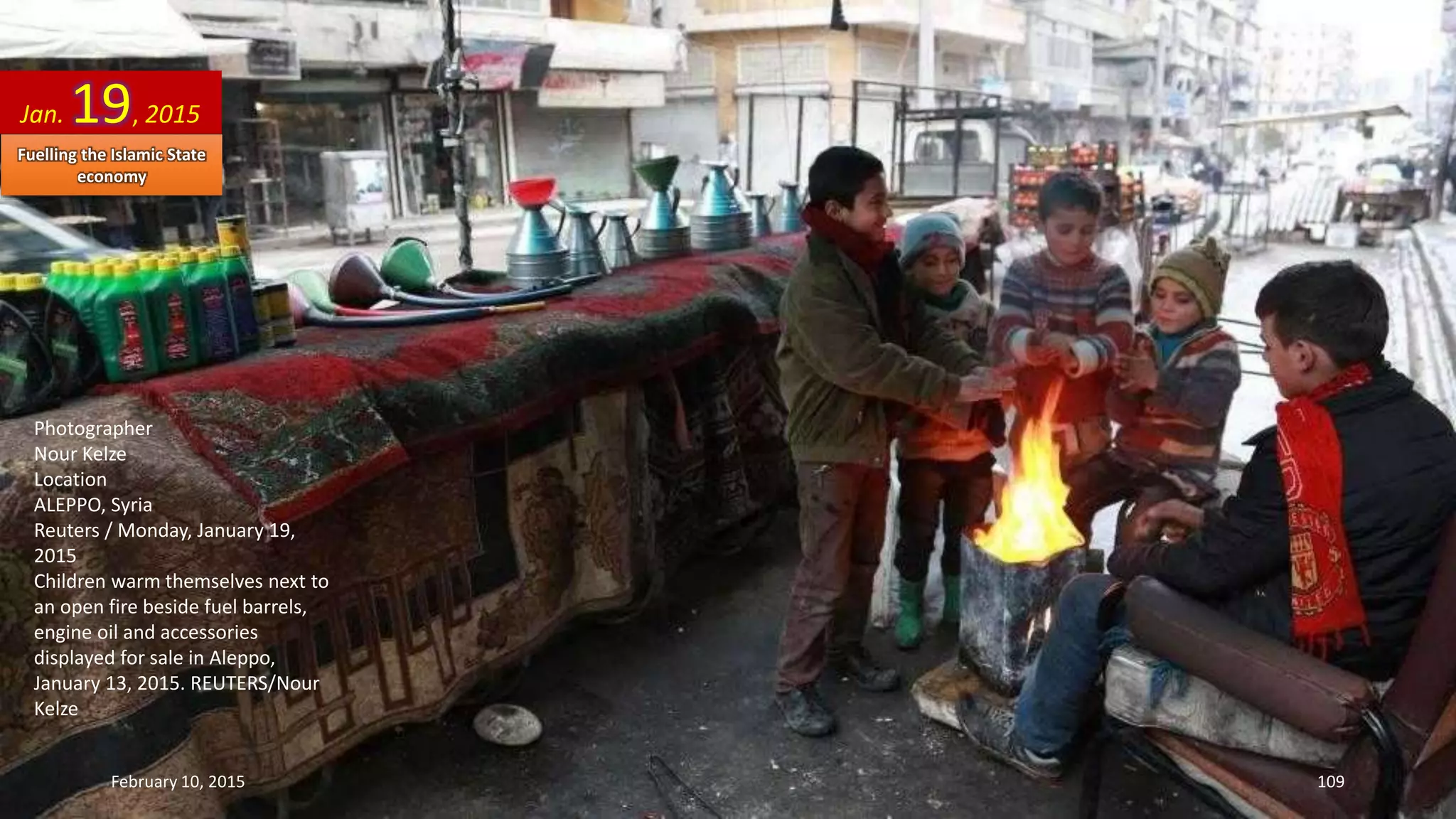 Photographer
Nour Kelze
Location
ALEPPO, Syria
Reuters / Monday, January 19,
2015
Children warm themselves next to
an open fire beside fuel barrels,
engine oil and accessories
displayed for sale in Aleppo,
January 13, 2015. REUTERS/Nour
Kelze
Jan. 19, 2015
February 10, 2015 109
Fuelling the Islamic State
economy
 