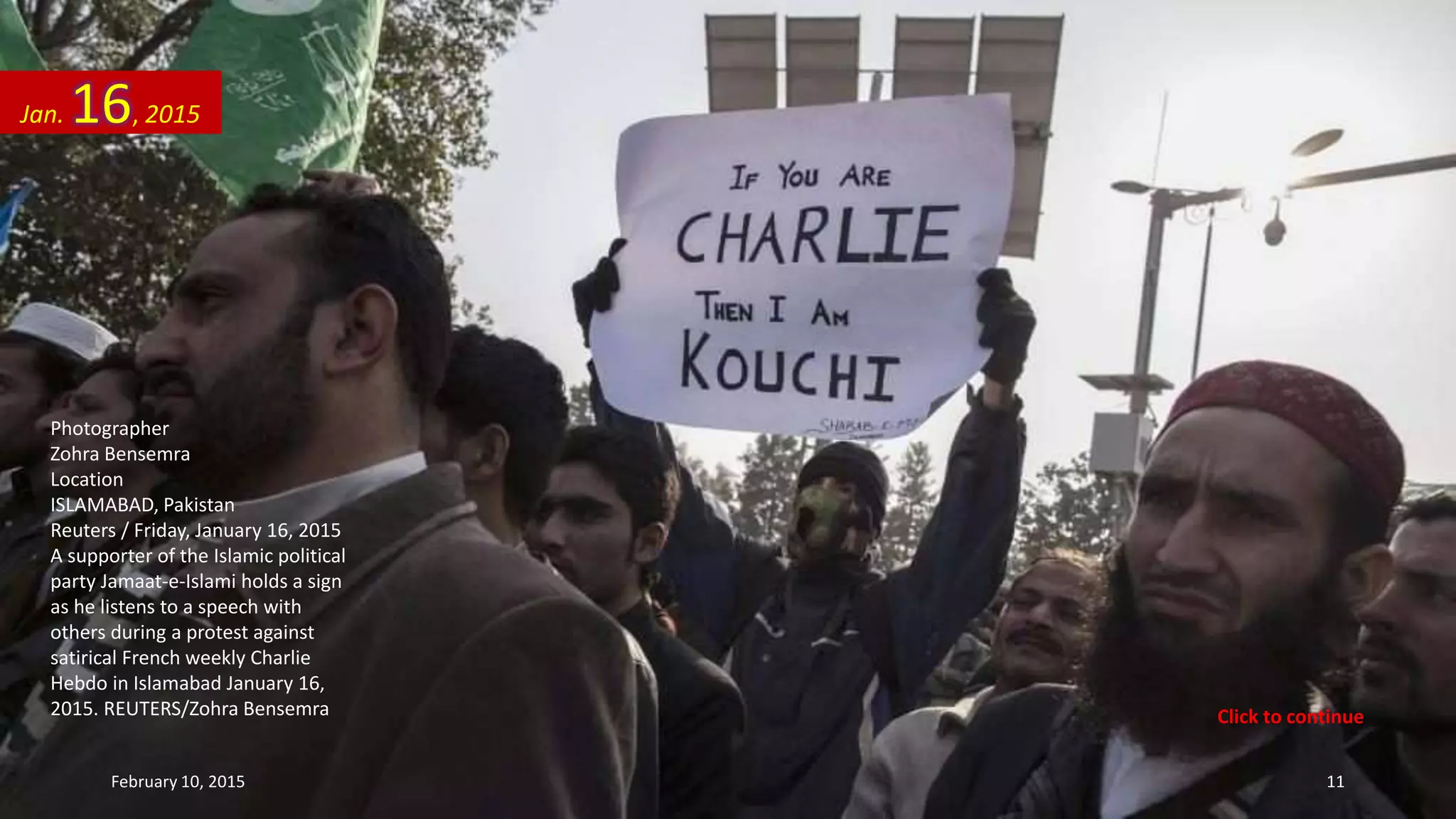 Photographer
Zohra Bensemra
Location
ISLAMABAD, Pakistan
Reuters / Friday, January 16, 2015
A supporter of the Islamic political
party Jamaat-e-Islami holds a sign
as he listens to a speech with
others during a protest against
satirical French weekly Charlie
Hebdo in Islamabad January 16,
2015. REUTERS/Zohra Bensemra
Jan. 16, 2015
February 10, 2015 11
Click to continue
 