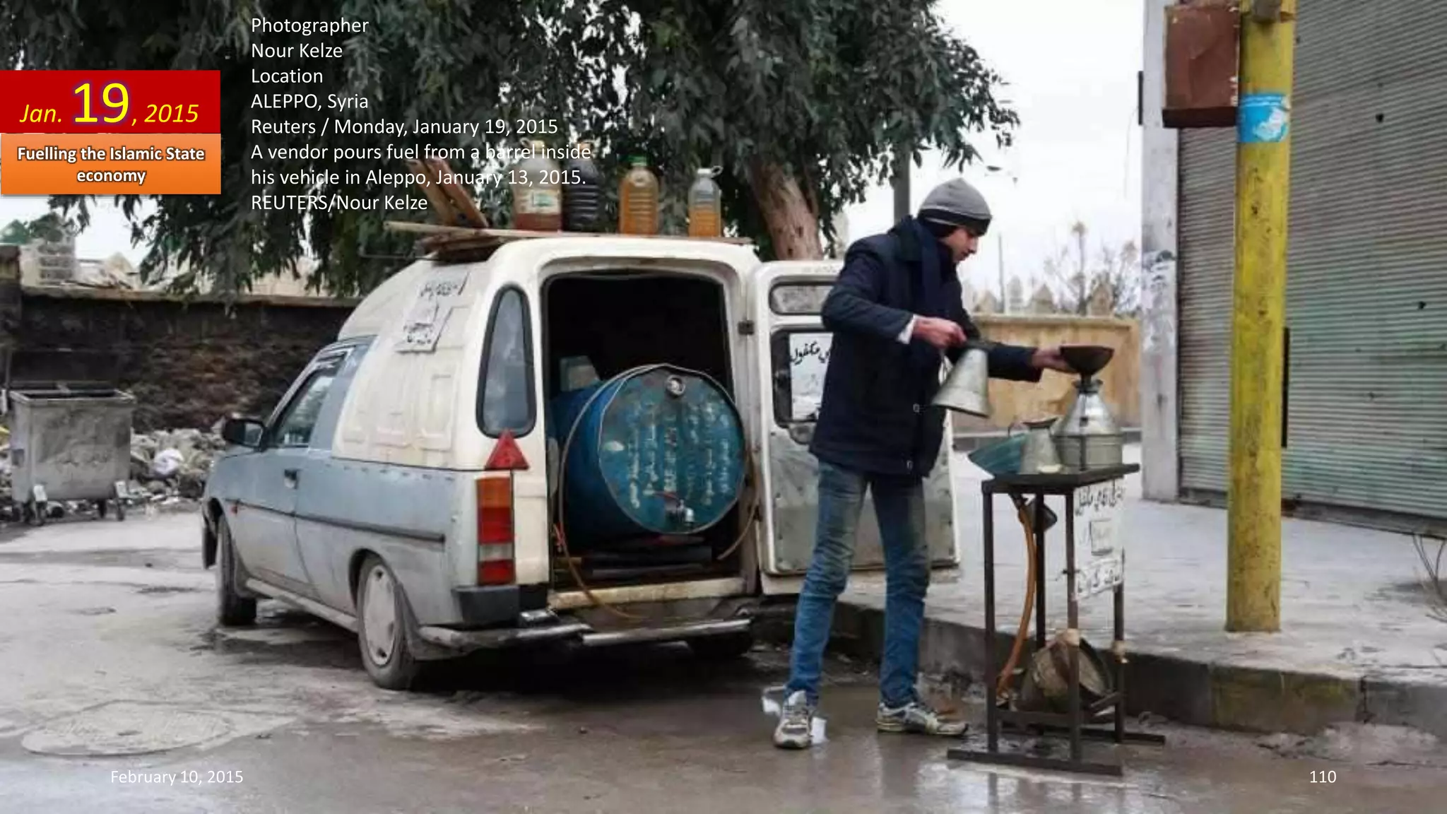 Photographer
Nour Kelze
Location
ALEPPO, Syria
Reuters / Monday, January 19, 2015
A vendor pours fuel from a barrel inside
his vehicle in Aleppo, January 13, 2015.
REUTERS/Nour Kelze
Jan. 19, 2015
February 10, 2015 110
Fuelling the Islamic State
economy
 