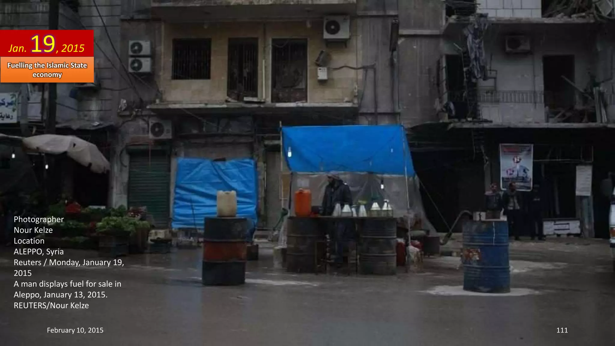 Photographer
Nour Kelze
Location
ALEPPO, Syria
Reuters / Monday, January 19,
2015
A man displays fuel for sale in
Aleppo, January 13, 2015.
REUTERS/Nour Kelze
Jan. 19, 2015
February 10, 2015 111
Fuelling the Islamic State
economy
 