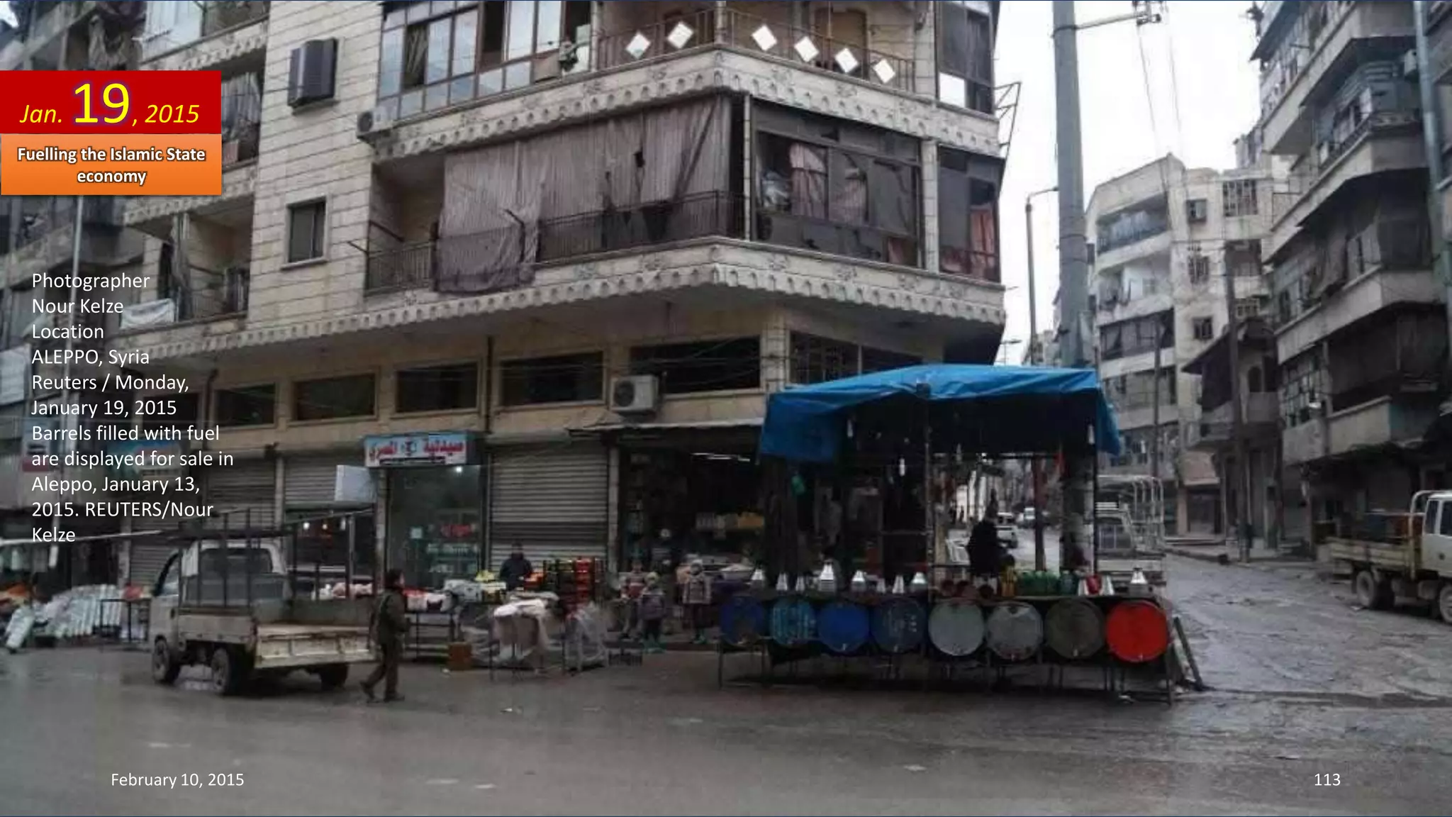 Photographer
Nour Kelze
Location
ALEPPO, Syria
Reuters / Monday,
January 19, 2015
Barrels filled with fuel
are displayed for sale in
Aleppo, January 13,
2015. REUTERS/Nour
Kelze
Jan. 19, 2015
February 10, 2015 113
Fuelling the Islamic State
economy
 