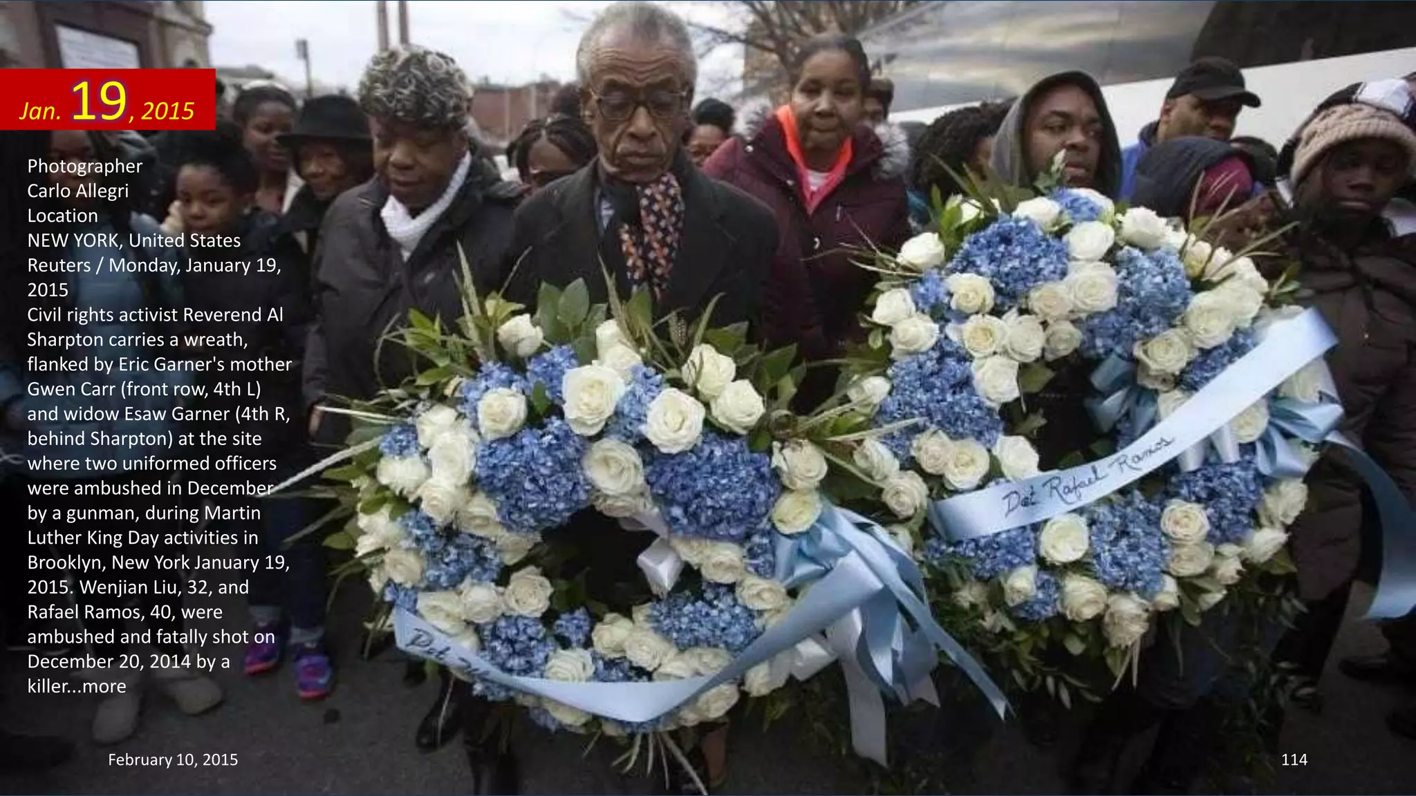 Photographer
Carlo Allegri
Location
NEW YORK, United States
Reuters / Monday, January 19,
2015
Civil rights activist Reverend Al
Sharpton carries a wreath,
flanked by Eric Garner's mother
Gwen Carr (front row, 4th L)
and widow Esaw Garner (4th R,
behind Sharpton) at the site
where two uniformed officers
were ambushed in December
by a gunman, during Martin
Luther King Day activities in
Brooklyn, New York January 19,
2015. Wenjian Liu, 32, and
Rafael Ramos, 40, were
ambushed and fatally shot on
December 20, 2014 by a
killer...more
Jan. 19, 2015
February 10, 2015 114
 