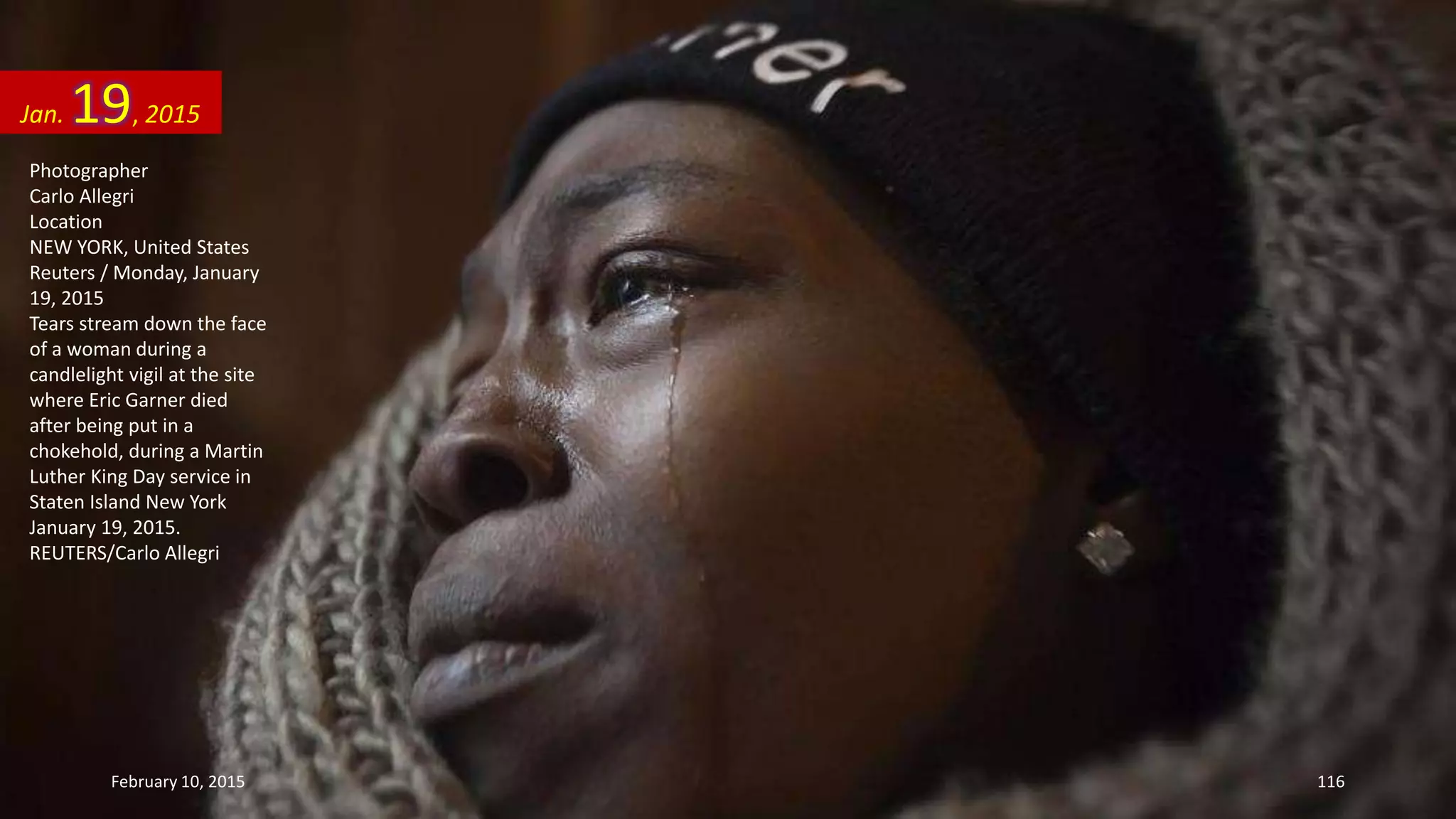 Photographer
Carlo Allegri
Location
NEW YORK, United States
Reuters / Monday, January
19, 2015
Tears stream down the face
of a woman during a
candlelight vigil at the site
where Eric Garner died
after being put in a
chokehold, during a Martin
Luther King Day service in
Staten Island New York
January 19, 2015.
REUTERS/Carlo Allegri
Jan. 19, 2015
February 10, 2015 116
 