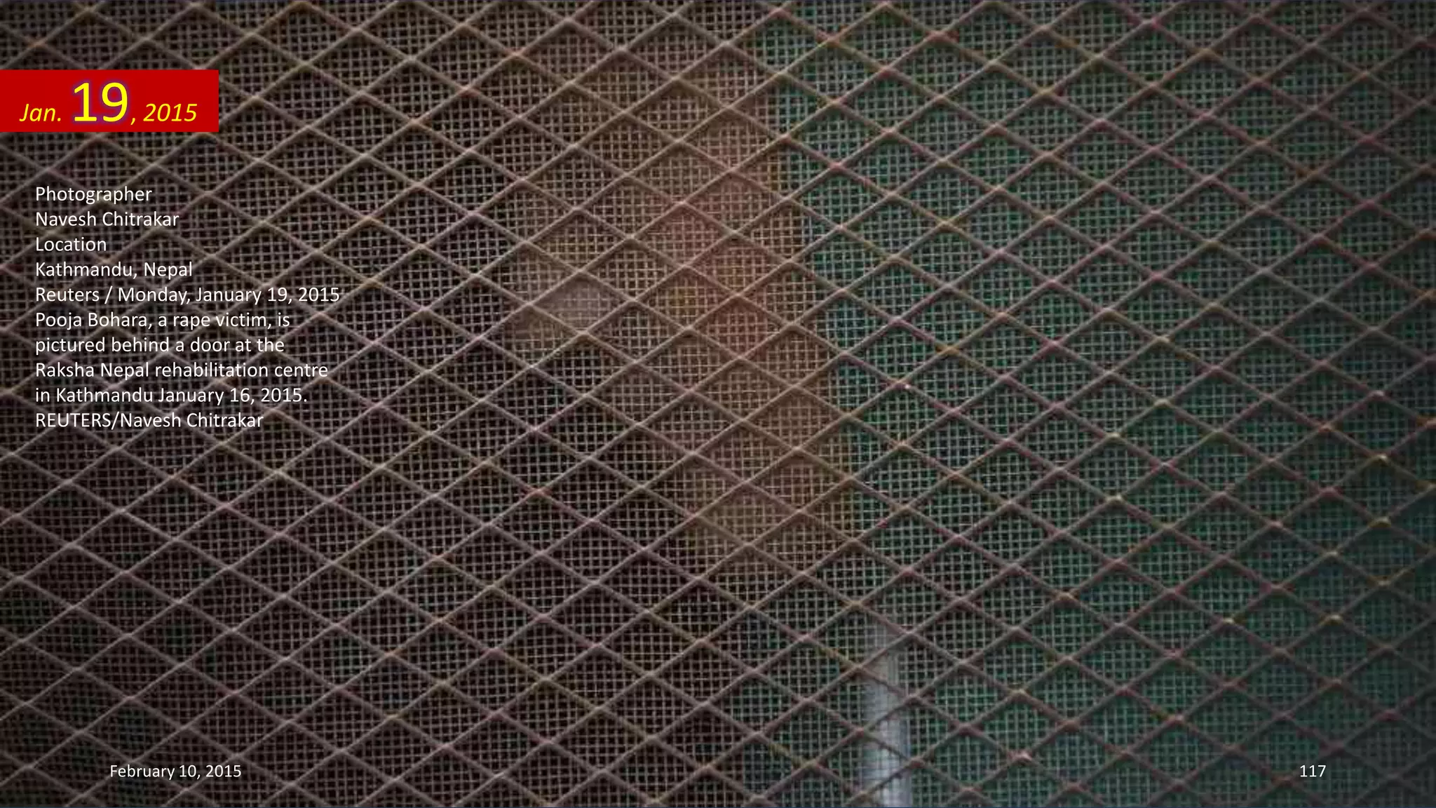 Photographer
Navesh Chitrakar
Location
Kathmandu, Nepal
Reuters / Monday, January 19, 2015
Pooja Bohara, a rape victim, is
pictured behind a door at the
Raksha Nepal rehabilitation centre
in Kathmandu January 16, 2015.
REUTERS/Navesh Chitrakar
Jan. 19, 2015
February 10, 2015 117
 