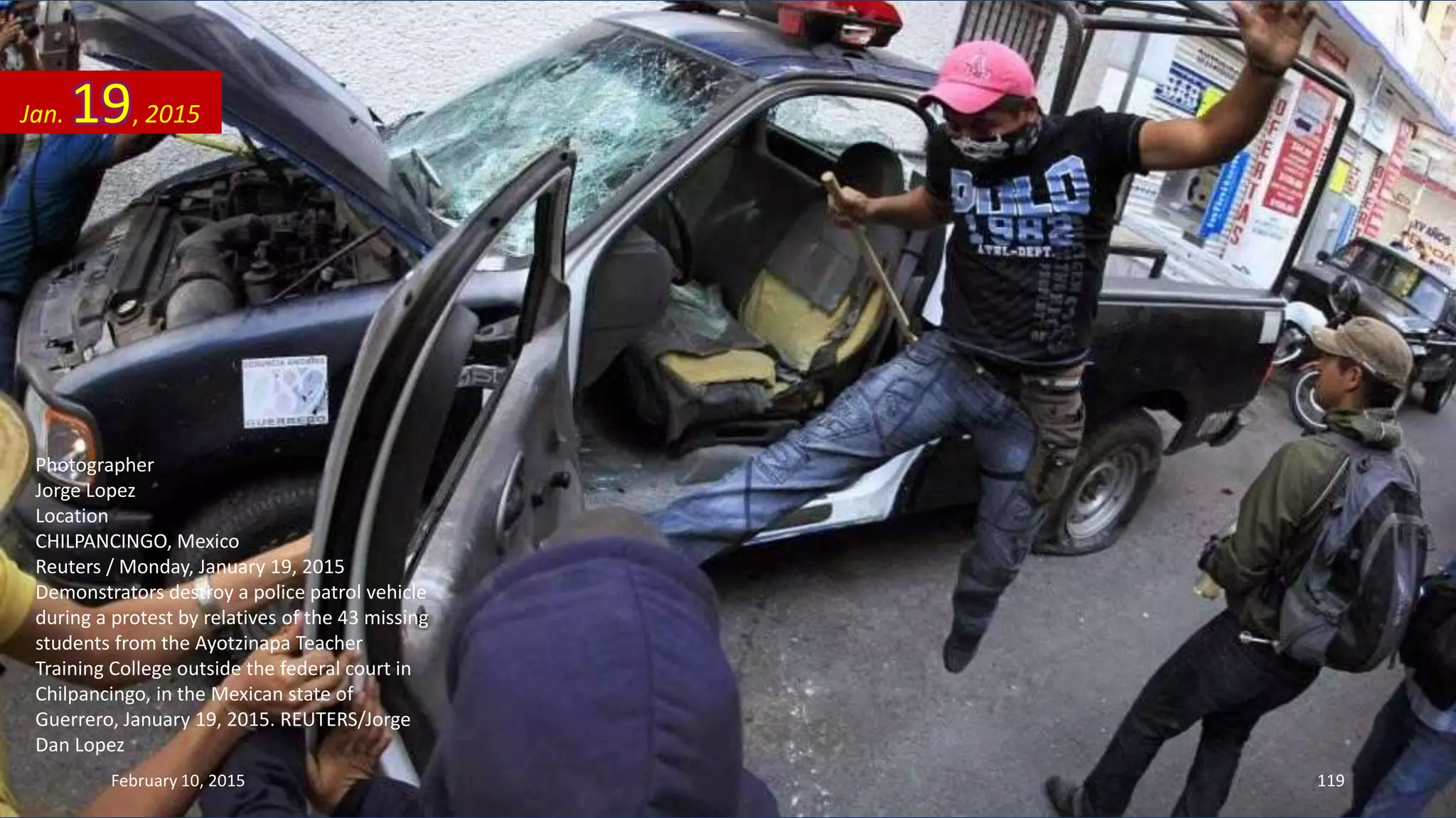 Photographer
Jorge Lopez
Location
CHILPANCINGO, Mexico
Reuters / Monday, January 19, 2015
Demonstrators destroy a police patrol vehicle
during a protest by relatives of the 43 missing
students from the Ayotzinapa Teacher
Training College outside the federal court in
Chilpancingo, in the Mexican state of
Guerrero, January 19, 2015. REUTERS/Jorge
Dan Lopez
Jan. 19, 2015
February 10, 2015 119
 