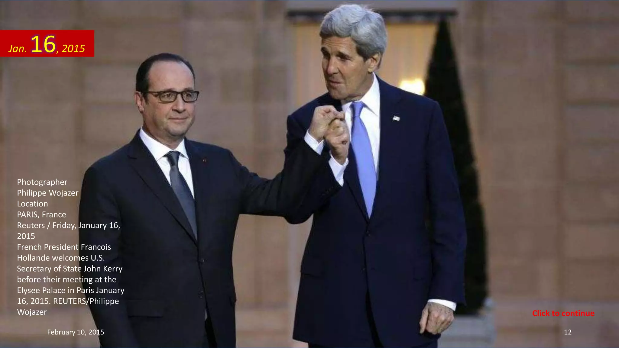 Photographer
Philippe Wojazer
Location
PARIS, France
Reuters / Friday, January 16,
2015
French President Francois
Hollande welcomes U.S.
Secretary of State John Kerry
before their meeting at the
Elysee Palace in Paris January
16, 2015. REUTERS/Philippe
Wojazer
Jan. 16, 2015
February 10, 2015 12
Click to continue
 