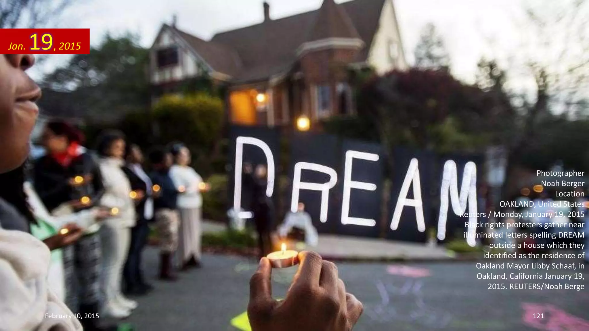 Photographer
Noah Berger
Location
OAKLAND, United States
Reuters / Monday, January 19, 2015
Black rights protesters gather near
illuminated letters spelling DREAM
outside a house which they
identified as the residence of
Oakland Mayor Libby Schaaf, in
Oakland, California January 19,
2015. REUTERS/Noah Berge
Jan. 19, 2015
February 10, 2015 121
 