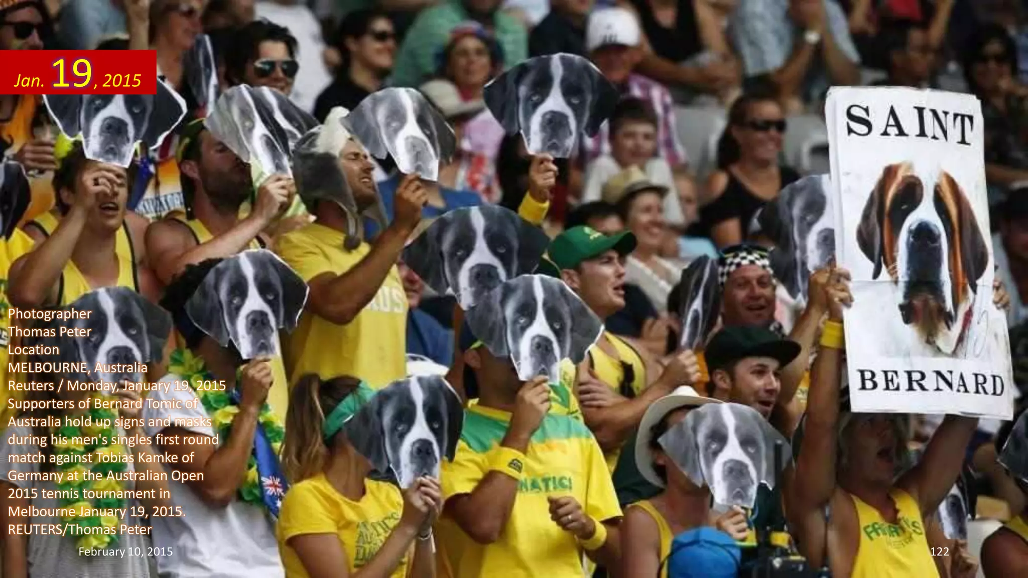 Photographer
Thomas Peter
Location
MELBOURNE, Australia
Reuters / Monday, January 19, 2015
Supporters of Bernard Tomic of
Australia hold up signs and masks
during his men's singles first round
match against Tobias Kamke of
Germany at the Australian Open
2015 tennis tournament in
Melbourne January 19, 2015.
REUTERS/Thomas Peter
Jan. 19, 2015
February 10, 2015 122
 