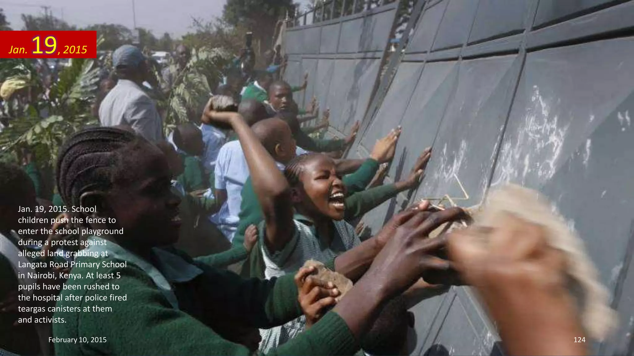 Jan. 19, 2015. School
children push the fence to
enter the school playground
during a protest against
alleged land grabbing at
Langata Road Primary School
in Nairobi, Kenya. At least 5
pupils have been rushed to
the hospital after police fired
teargas canisters at them
and activists.
Jan. 19, 2015
February 10, 2015 124
 