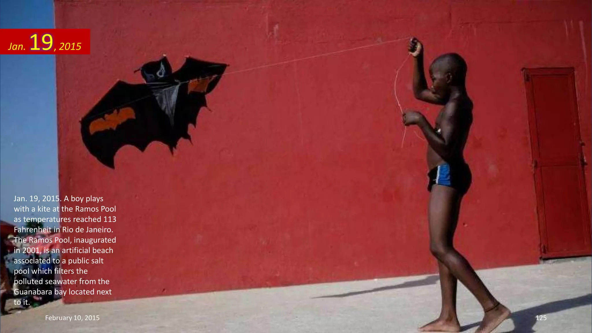 Jan. 19, 2015. A boy plays
with a kite at the Ramos Pool
as temperatures reached 113
Fahrenheit in Rio de Janeiro.
The Ramos Pool, inaugurated
in 2001, is an artificial beach
associated to a public salt
pool which filters the
polluted seawater from the
Guanabara bay located next
to it.
Jan. 19, 2015
February 10, 2015 125
 