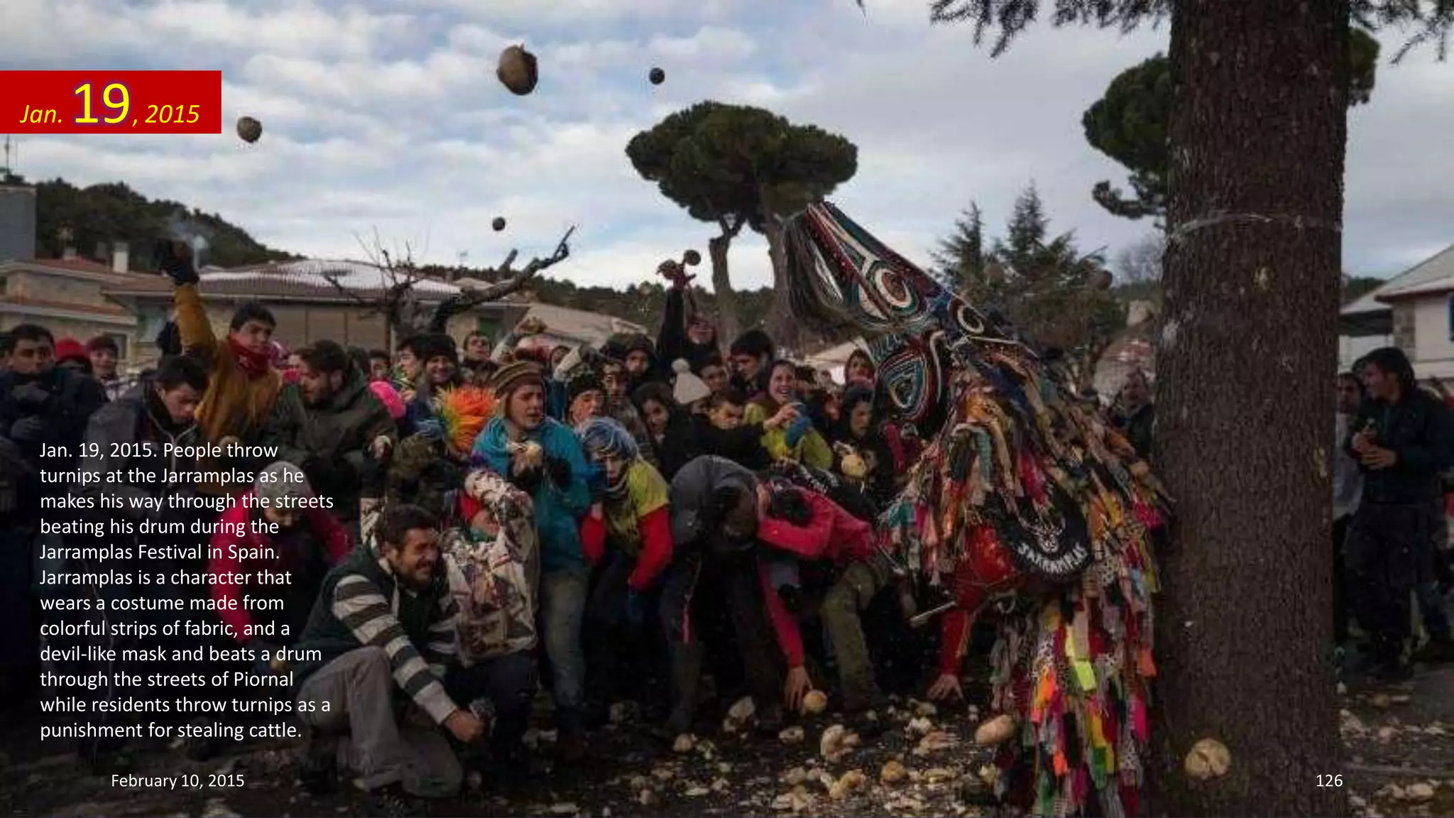 Jan. 19, 2015. People throw
turnips at the Jarramplas as he
makes his way through the streets
beating his drum during the
Jarramplas Festival in Spain.
Jarramplas is a character that
wears a costume made from
colorful strips of fabric, and a
devil-like mask and beats a drum
through the streets of Piornal
while residents throw turnips as a
punishment for stealing cattle.
Jan. 19, 2015
February 10, 2015 126
 