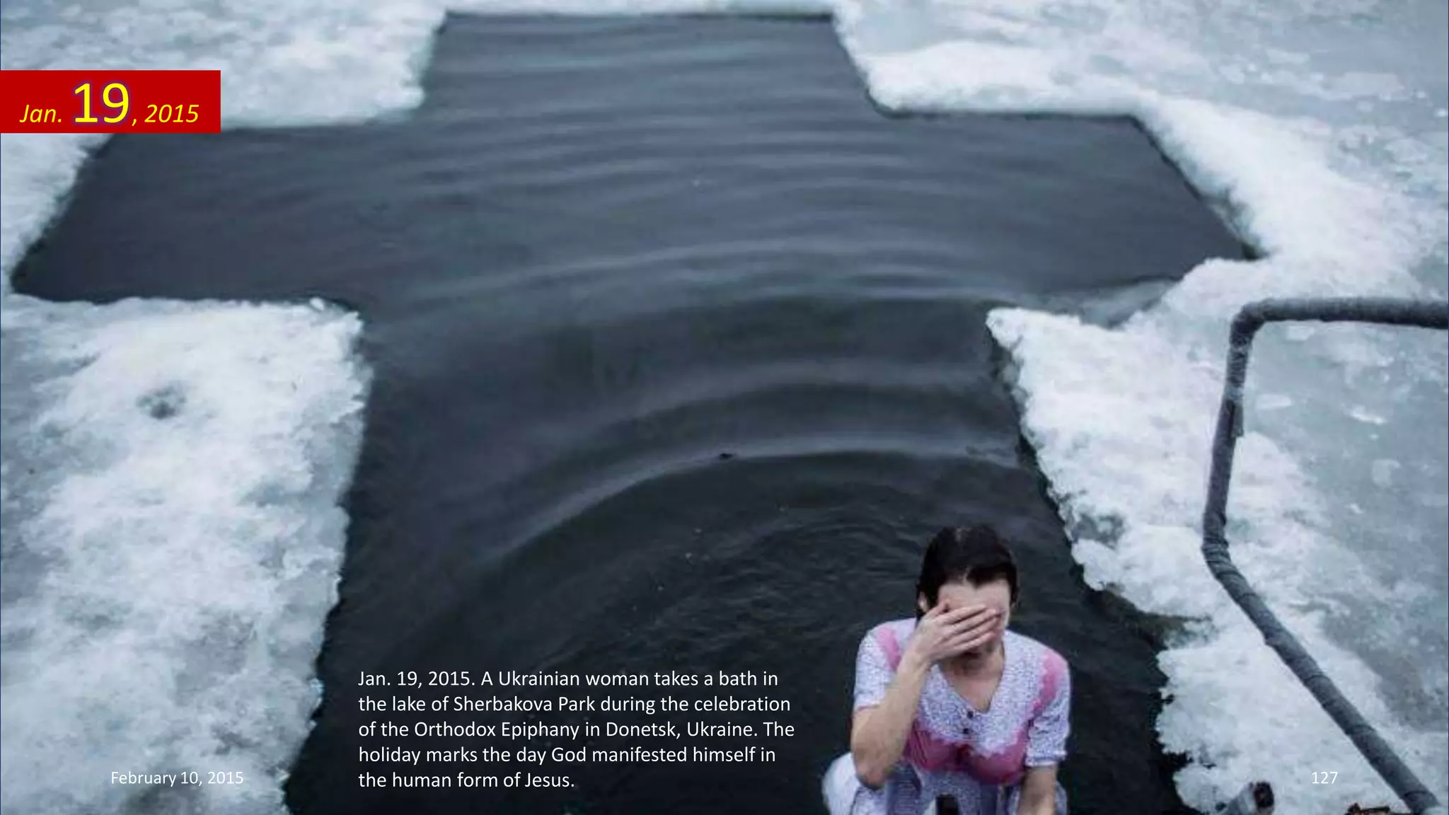 Jan. 19, 2015. A Ukrainian woman takes a bath in
the lake of Sherbakova Park during the celebration
of the Orthodox Epiphany in Donetsk, Ukraine. The
holiday marks the day God manifested himself in
the human form of Jesus.
Jan. 19, 2015
February 10, 2015 127
 