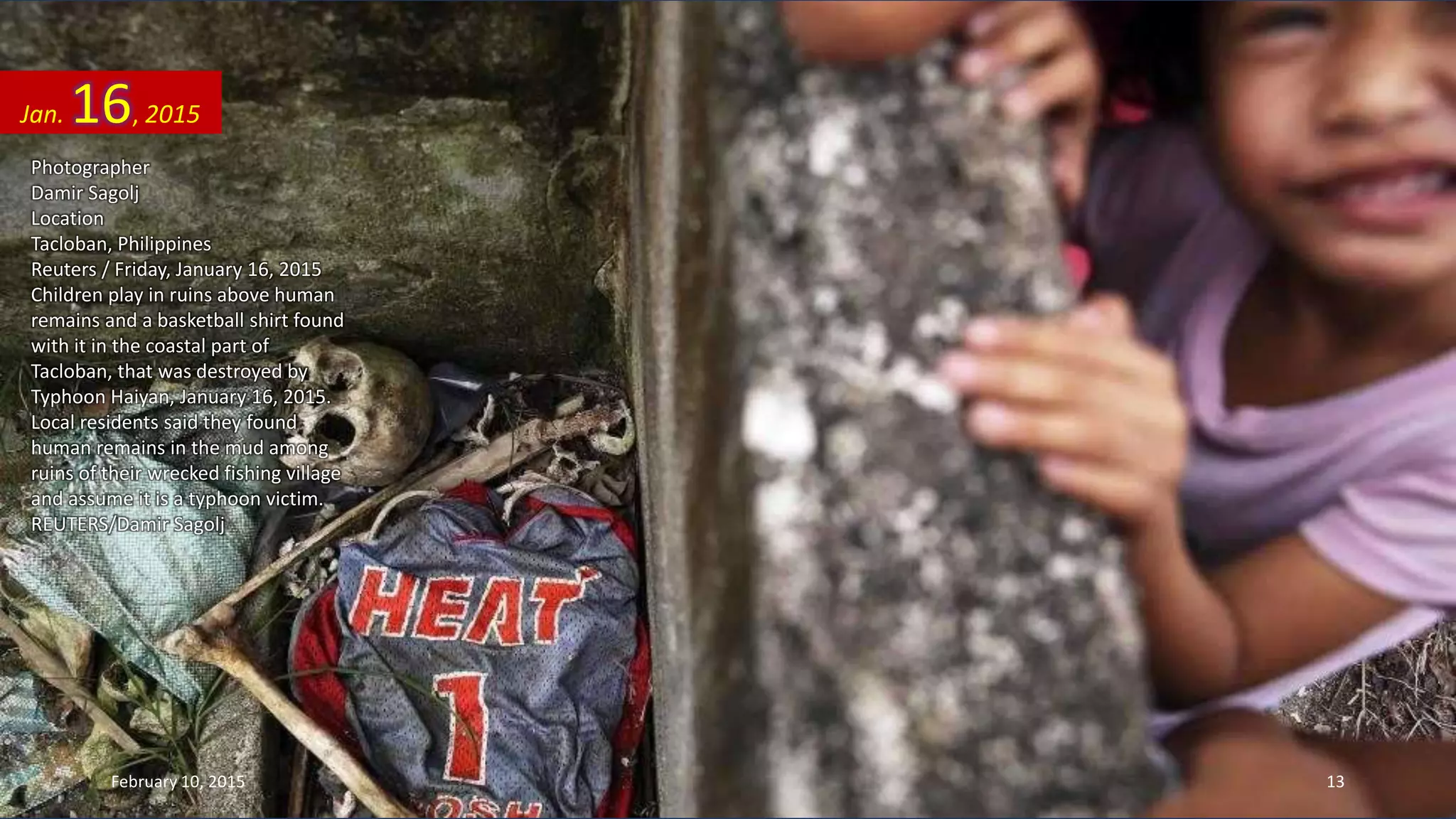 Photographer
Damir Sagolj
Location
Tacloban, Philippines
Reuters / Friday, January 16, 2015
Children play in ruins above human
remains and a basketball shirt found
with it in the coastal part of
Tacloban, that was destroyed by
Typhoon Haiyan, January 16, 2015.
Local residents said they found
human remains in the mud among
ruins of their wrecked fishing village
and assume it is a typhoon victim.
REUTERS/Damir Sagolj
Jan. 16, 2015
February 10, 2015 13
 