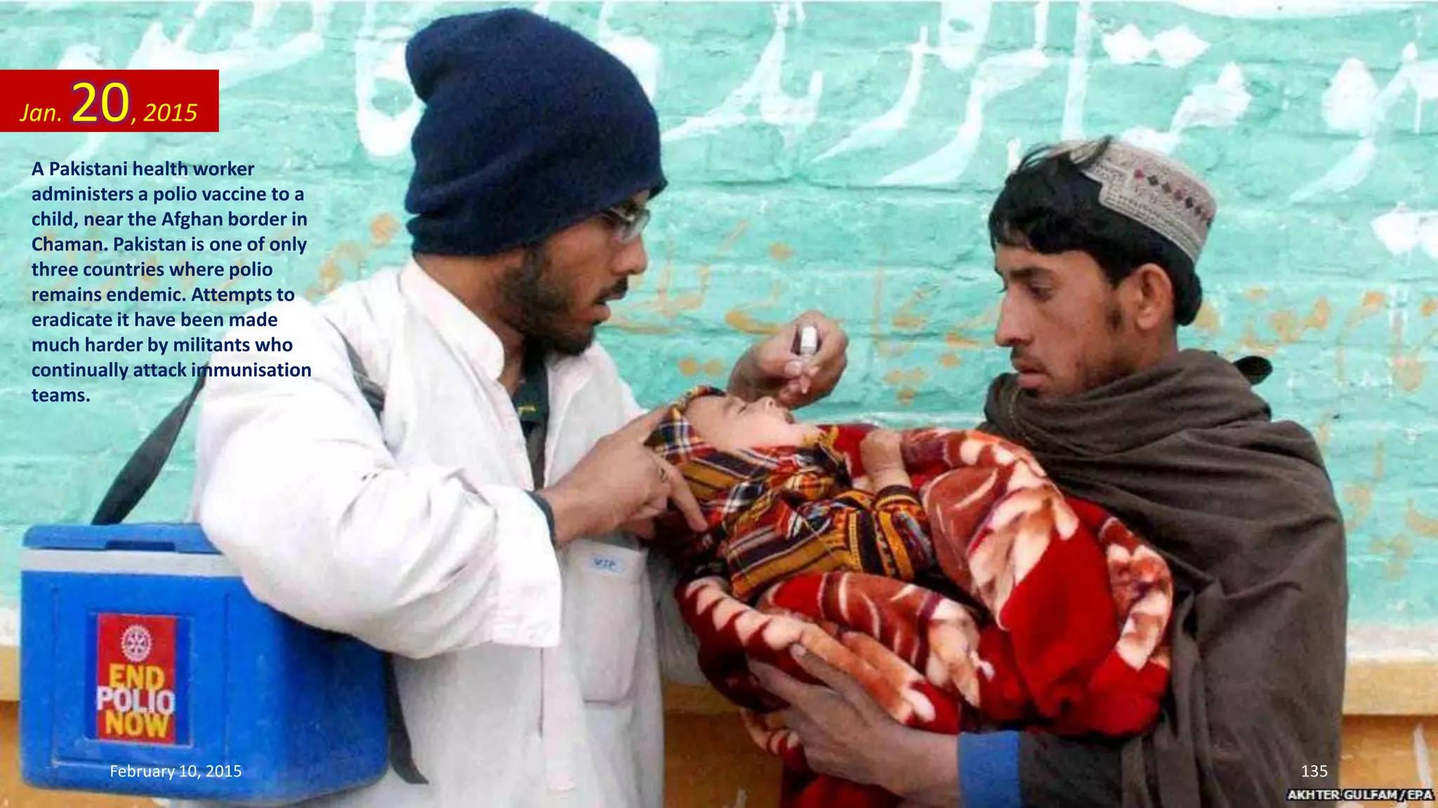 A Pakistani health worker
administers a polio vaccine to a
child, near the Afghan border in
Chaman. Pakistan is one of only
three countries where polio
remains endemic. Attempts to
eradicate it have been made
much harder by militants who
continually attack immunisation
teams.
Jan. 20, 2015
February 10, 2015 135
 