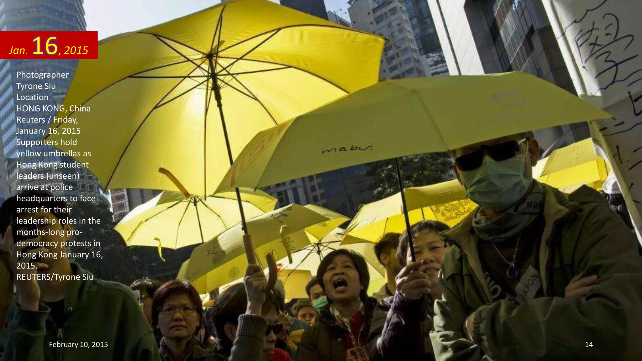 Photographer
Tyrone Siu
Location
HONG KONG, China
Reuters / Friday,
January 16, 2015
Supporters hold
yellow umbrellas as
Hong Kong student
leaders (unseen)
arrive at police
headquarters to face
arrest for their
leadership roles in the
months-long pro-
democracy protests in
Hong Kong January 16,
2015.
REUTERS/Tyrone Siu
Jan. 16, 2015
February 10, 2015 14
 