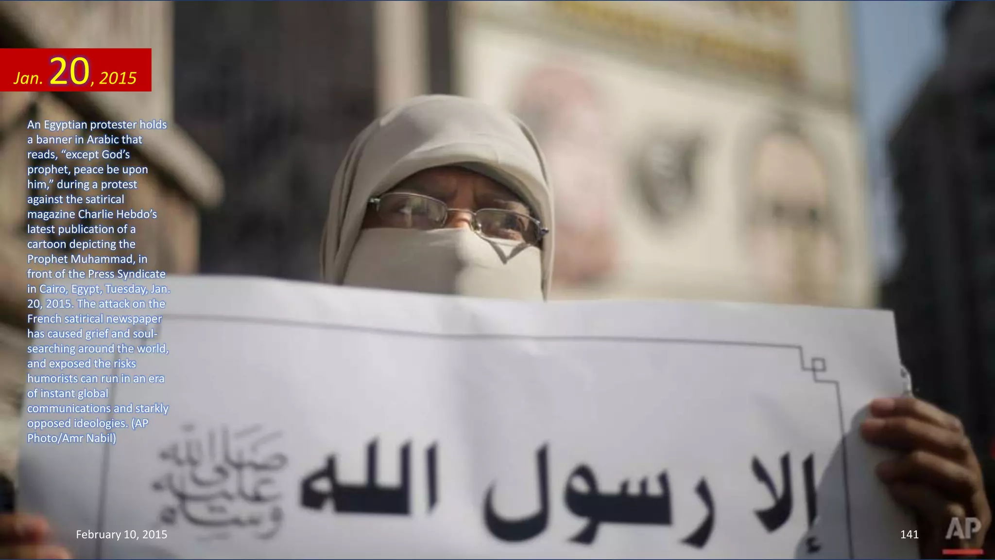 An Egyptian protester holds
a banner in Arabic that
reads, “except God’s
prophet, peace be upon
him,” during a protest
against the satirical
magazine Charlie Hebdo’s
latest publication of a
cartoon depicting the
Prophet Muhammad, in
front of the Press Syndicate
in Cairo, Egypt, Tuesday, Jan.
20, 2015. The attack on the
French satirical newspaper
has caused grief and soul-
searching around the world,
and exposed the risks
humorists can run in an era
of instant global
communications and starkly
opposed ideologies. (AP
Photo/Amr Nabil)
Jan. 20, 2015
February 10, 2015 141
 