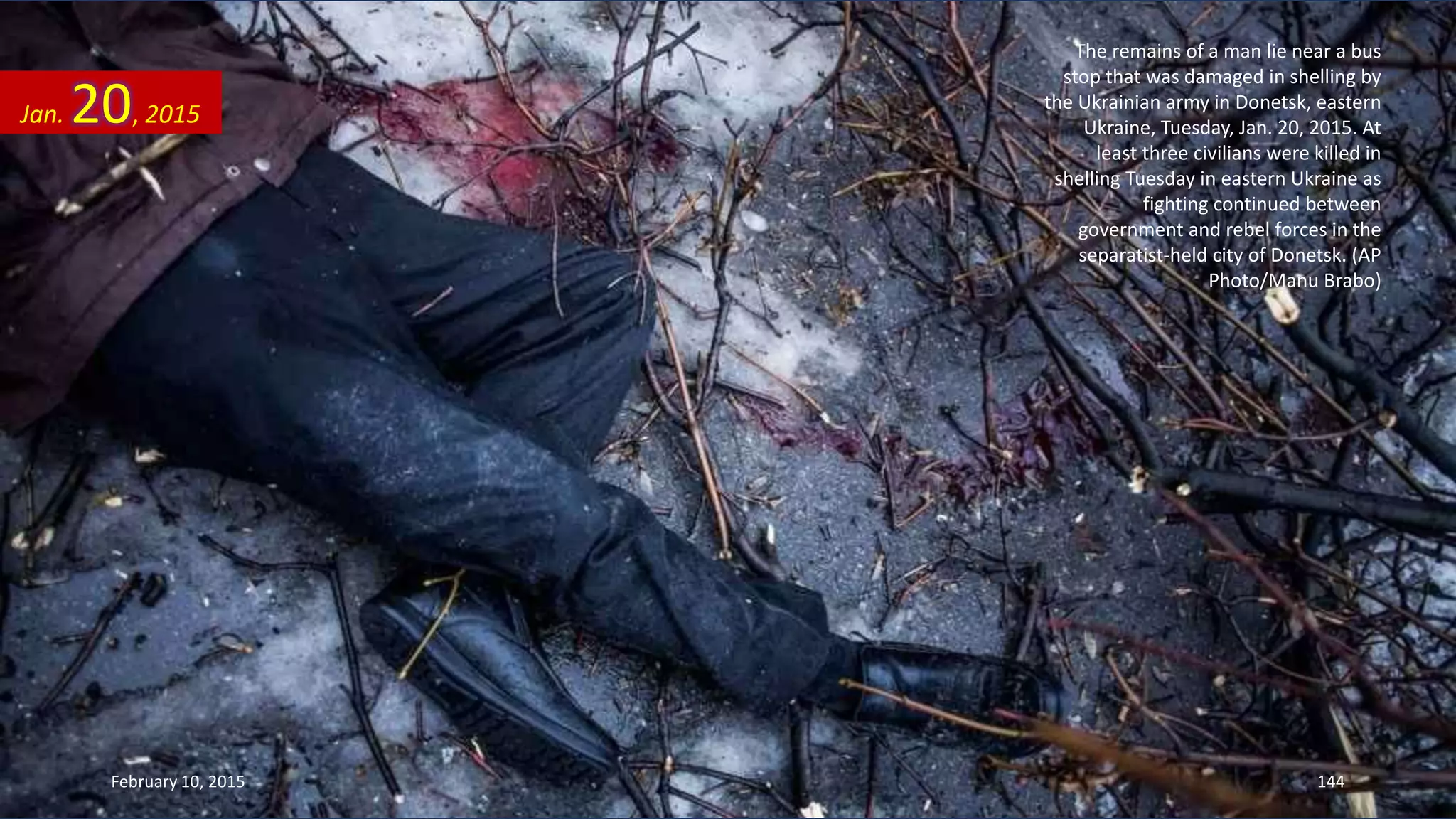 The remains of a man lie near a bus
stop that was damaged in shelling by
the Ukrainian army in Donetsk, eastern
Ukraine, Tuesday, Jan. 20, 2015. At
least three civilians were killed in
shelling Tuesday in eastern Ukraine as
fighting continued between
government and rebel forces in the
separatist-held city of Donetsk. (AP
Photo/Manu Brabo)
Jan. 20, 2015
February 10, 2015 144
 
