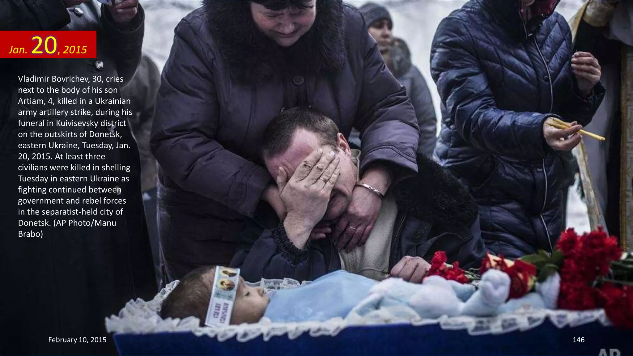 Vladimir Bovrichev, 30, cries
next to the body of his son
Artiam, 4, killed in a Ukrainian
army artillery strike, during his
funeral in Kuivisevsky district
on the outskirts of Donetsk,
eastern Ukraine, Tuesday, Jan.
20, 2015. At least three
civilians were killed in shelling
Tuesday in eastern Ukraine as
fighting continued between
government and rebel forces
in the separatist-held city of
Donetsk. (AP Photo/Manu
Brabo)
Jan. 20, 2015
February 10, 2015 146
 