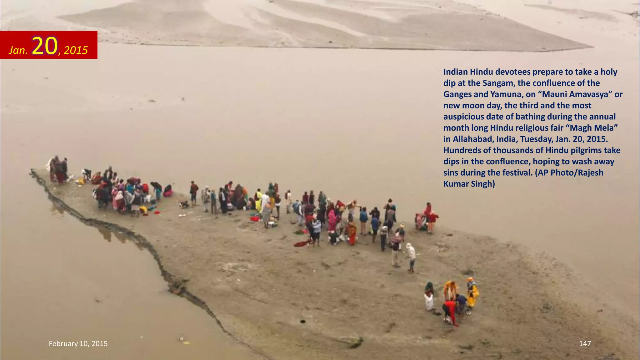 Indian Hindu devotees prepare to take a holy
dip at the Sangam, the confluence of the
Ganges and Yamuna, on “Mauni Amavasya” or
new moon day, the third and the most
auspicious date of bathing during the annual
month long Hindu religious fair “Magh Mela”
in Allahabad, India, Tuesday, Jan. 20, 2015.
Hundreds of thousands of Hindu pilgrims take
dips in the confluence, hoping to wash away
sins during the festival. (AP Photo/Rajesh
Kumar Singh)
Jan. 20, 2015
February 10, 2015 147
 
