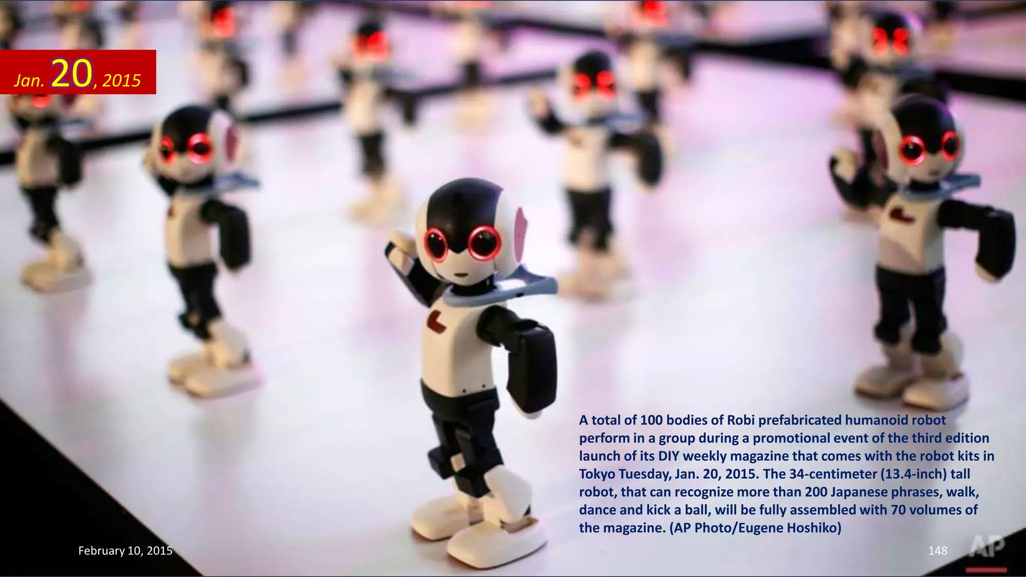 A total of 100 bodies of Robi prefabricated humanoid robot
perform in a group during a promotional event of the third edition
launch of its DIY weekly magazine that comes with the robot kits in
Tokyo Tuesday, Jan. 20, 2015. The 34-centimeter (13.4-inch) tall
robot, that can recognize more than 200 Japanese phrases, walk,
dance and kick a ball, will be fully assembled with 70 volumes of
the magazine. (AP Photo/Eugene Hoshiko)
Jan. 20, 2015
February 10, 2015 148
 