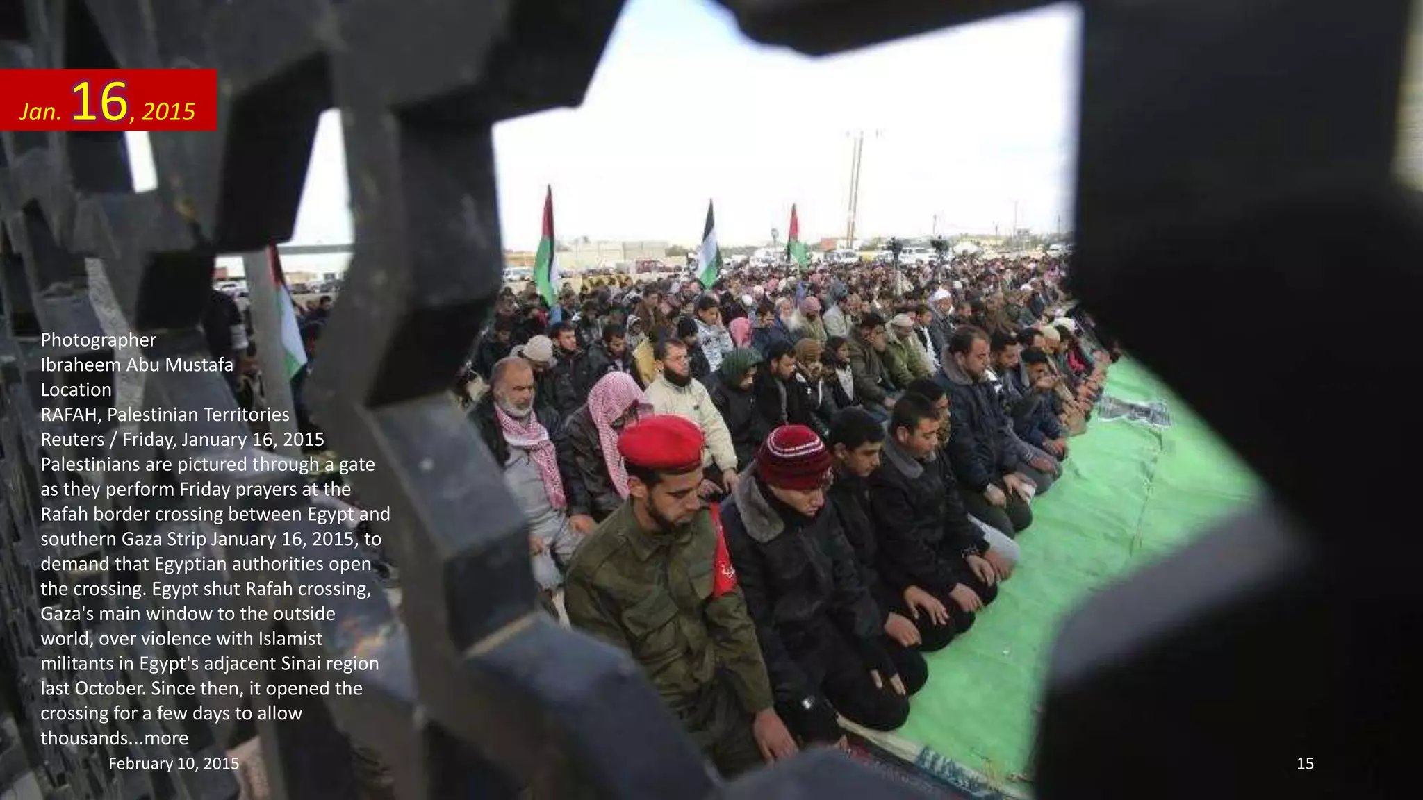 Photographer
Ibraheem Abu Mustafa
Location
RAFAH, Palestinian Territories
Reuters / Friday, January 16, 2015
Palestinians are pictured through a gate
as they perform Friday prayers at the
Rafah border crossing between Egypt and
southern Gaza Strip January 16, 2015, to
demand that Egyptian authorities open
the crossing. Egypt shut Rafah crossing,
Gaza's main window to the outside
world, over violence with Islamist
militants in Egypt's adjacent Sinai region
last October. Since then, it opened the
crossing for a few days to allow
thousands...more
Jan. 16, 2015
February 10, 2015 15
 