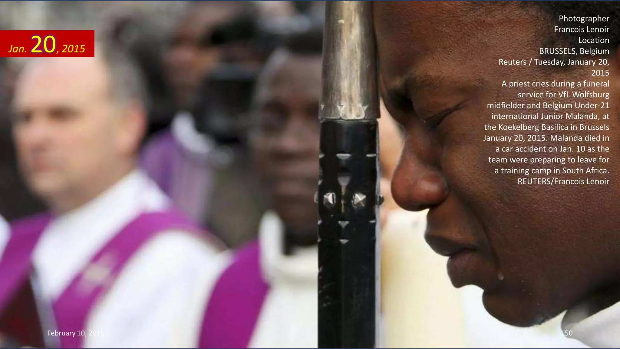 Photographer
Francois Lenoir
Location
BRUSSELS, Belgium
Reuters / Tuesday, January 20,
2015
A priest cries during a funeral
service for VfL Wolfsburg
midfielder and Belgium Under-21
international Junior Malanda, at
the Koekelberg Basilica in Brussels
January 20, 2015. Malanda died in
a car accident on Jan. 10 as the
team were preparing to leave for
a training camp in South Africa.
REUTERS/Francois Lenoir
Jan. 20, 2015
February 10, 2015 150
 