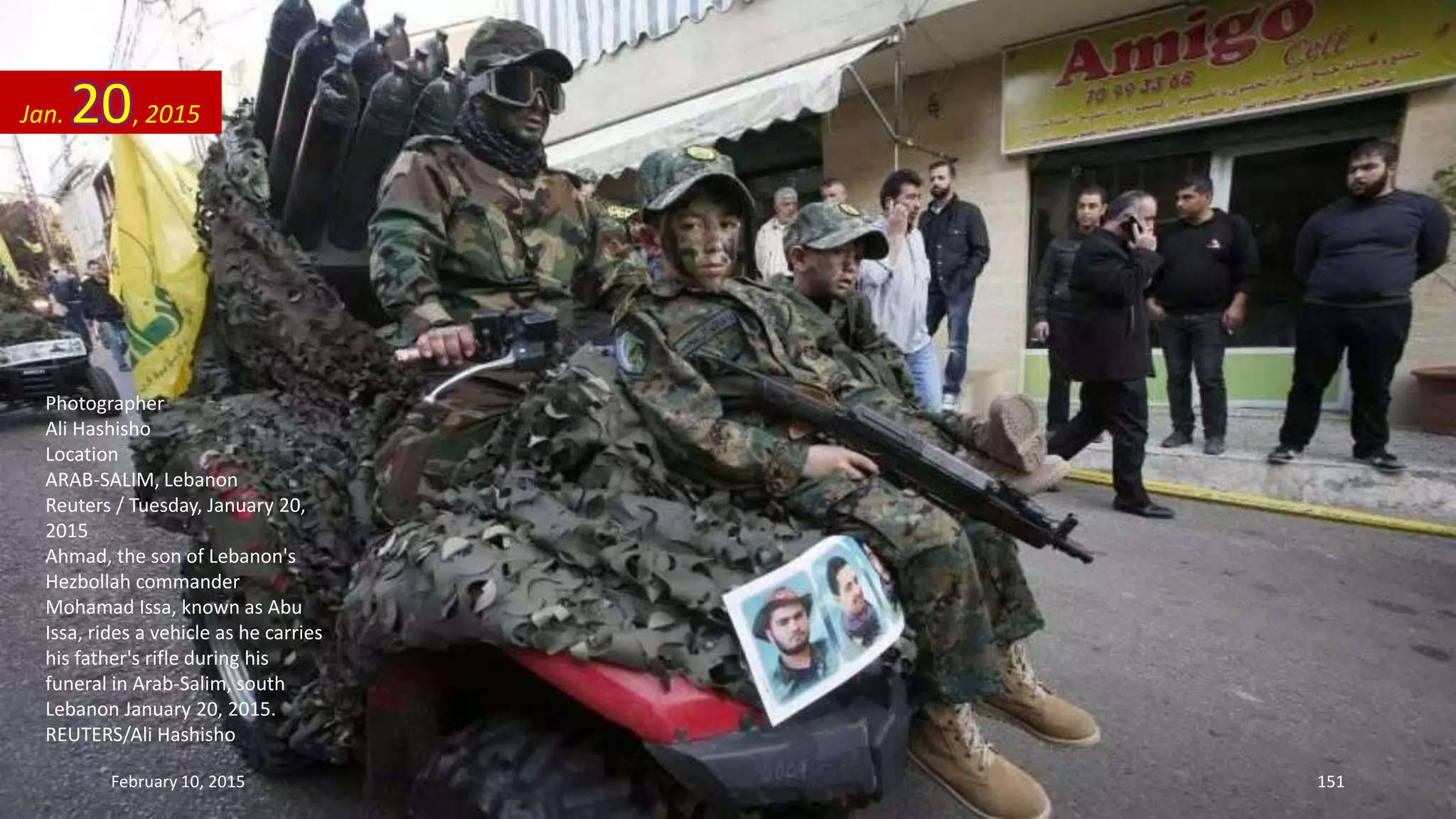 Photographer
Ali Hashisho
Location
ARAB-SALIM, Lebanon
Reuters / Tuesday, January 20,
2015
Ahmad, the son of Lebanon's
Hezbollah commander
Mohamad Issa, known as Abu
Issa, rides a vehicle as he carries
his father's rifle during his
funeral in Arab-Salim, south
Lebanon January 20, 2015.
REUTERS/Ali Hashisho
Jan. 20, 2015
February 10, 2015 151
 