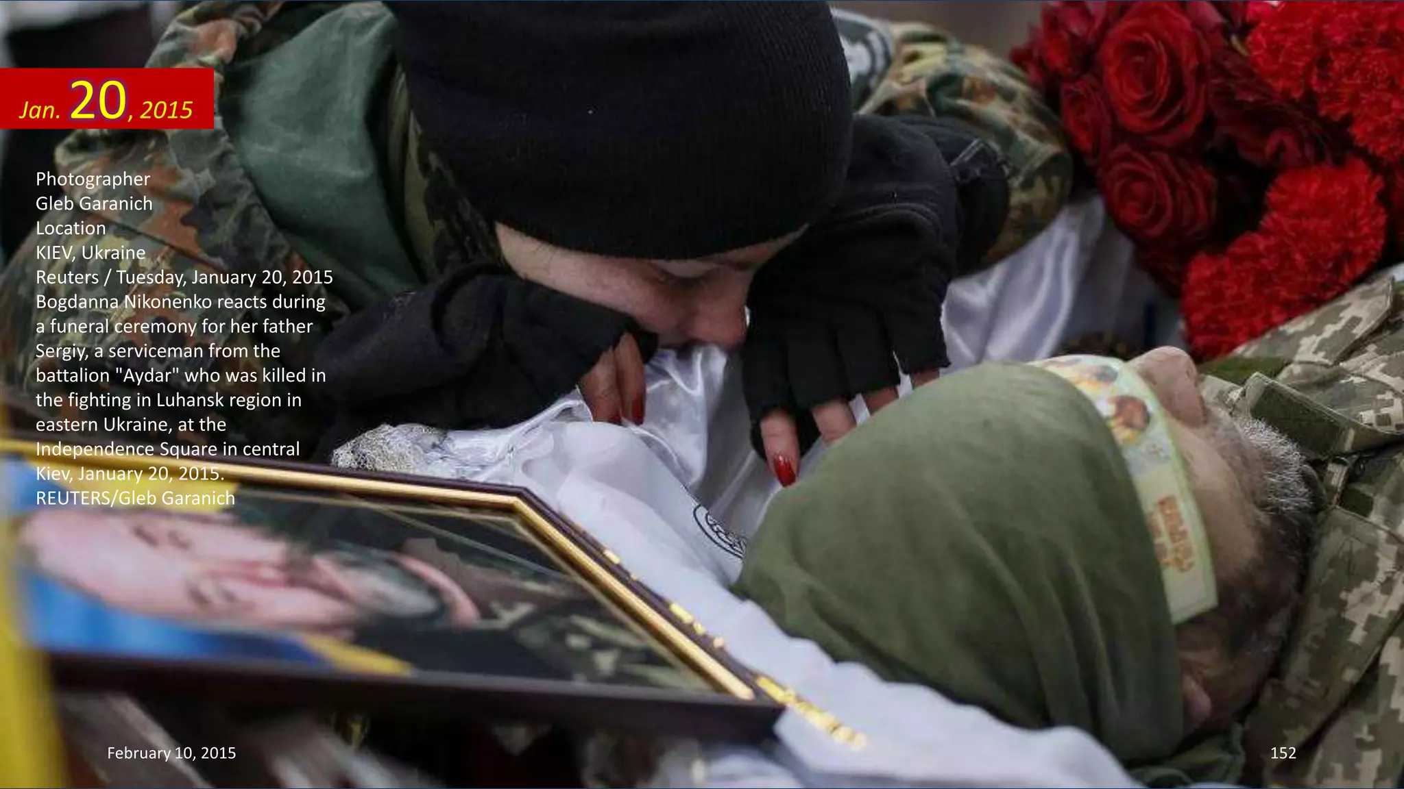 Photographer
Gleb Garanich
Location
KIEV, Ukraine
Reuters / Tuesday, January 20, 2015
Bogdanna Nikonenko reacts during
a funeral ceremony for her father
Sergiy, a serviceman from the
battalion "Aydar" who was killed in
the fighting in Luhansk region in
eastern Ukraine, at the
Independence Square in central
Kiev, January 20, 2015.
REUTERS/Gleb Garanich
Jan. 20, 2015
February 10, 2015 152
 