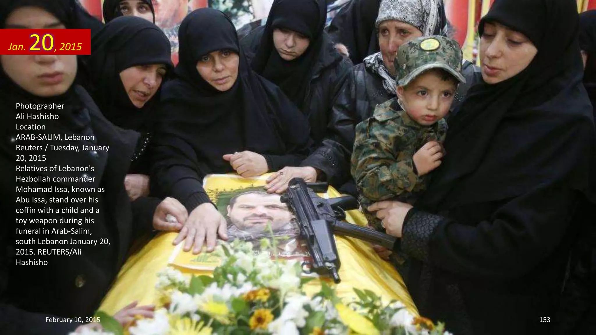 Photographer
Ali Hashisho
Location
ARAB-SALIM, Lebanon
Reuters / Tuesday, January
20, 2015
Relatives of Lebanon's
Hezbollah commander
Mohamad Issa, known as
Abu Issa, stand over his
coffin with a child and a
toy weapon during his
funeral in Arab-Salim,
south Lebanon January 20,
2015. REUTERS/Ali
Hashisho
Jan. 20, 2015
February 10, 2015 153
 