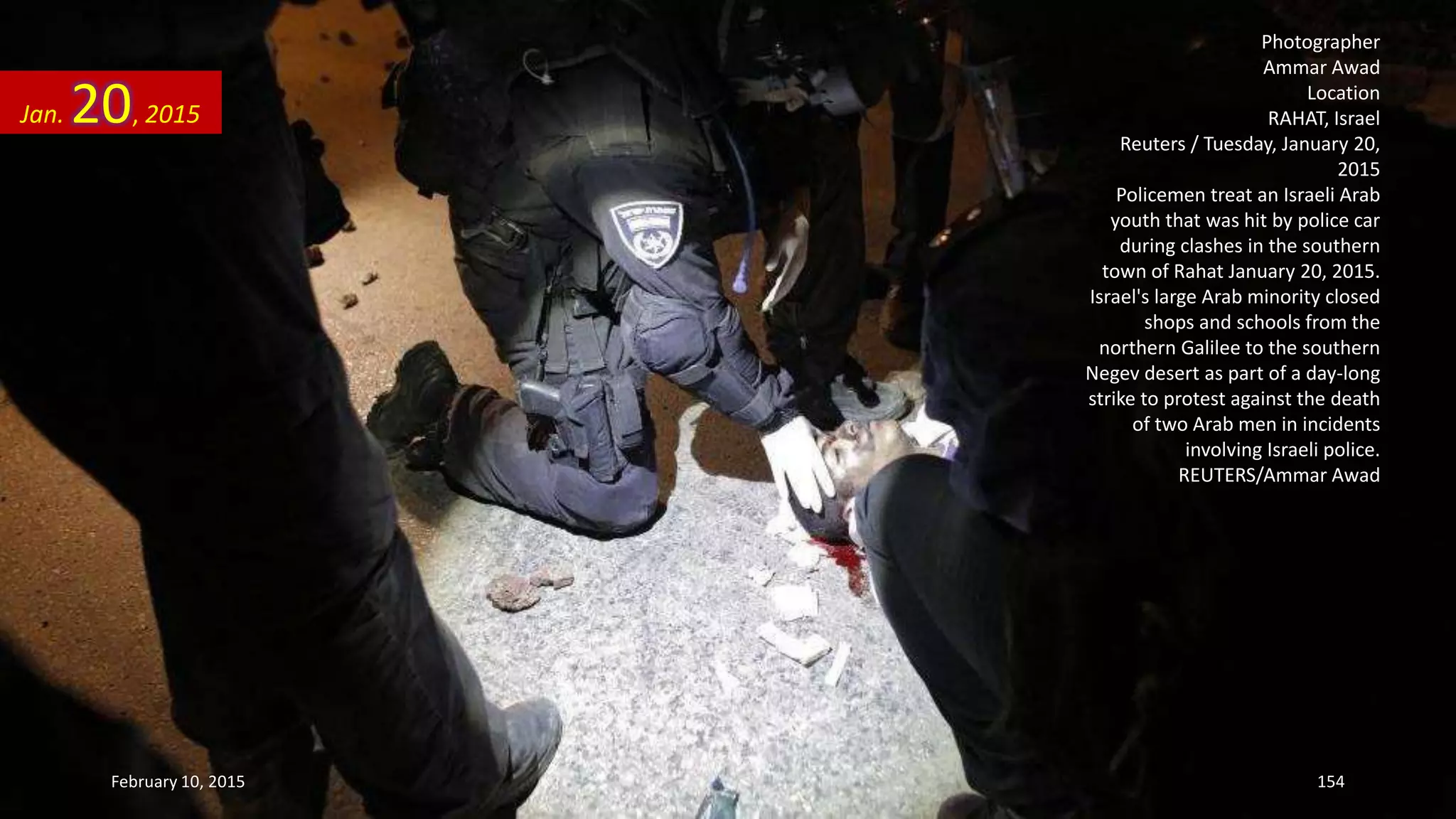 Photographer
Ammar Awad
Location
RAHAT, Israel
Reuters / Tuesday, January 20,
2015
Policemen treat an Israeli Arab
youth that was hit by police car
during clashes in the southern
town of Rahat January 20, 2015.
Israel's large Arab minority closed
shops and schools from the
northern Galilee to the southern
Negev desert as part of a day-long
strike to protest against the death
of two Arab men in incidents
involving Israeli police.
REUTERS/Ammar Awad
Jan. 20, 2015
February 10, 2015 154
 