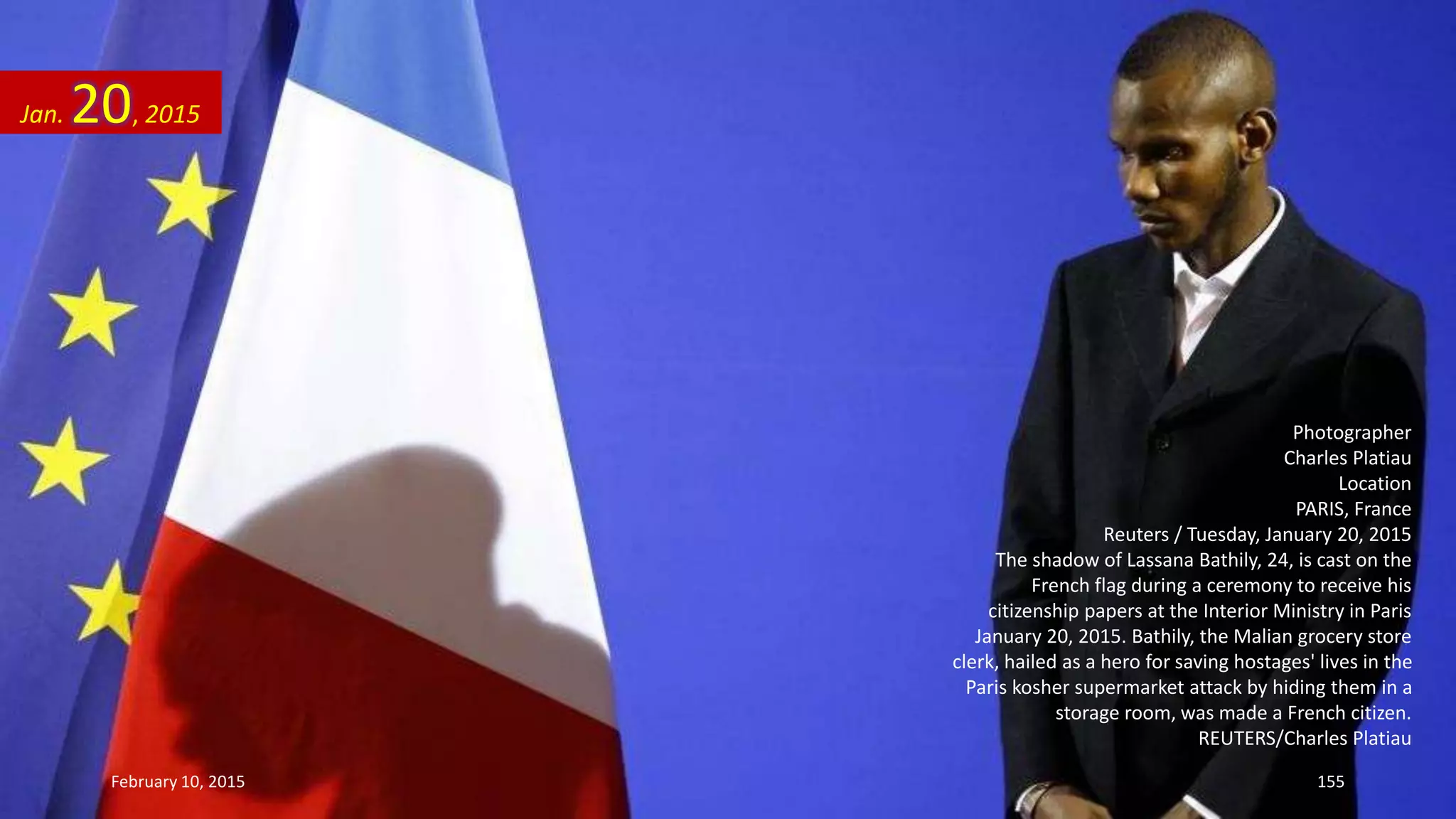 Photographer
Charles Platiau
Location
PARIS, France
Reuters / Tuesday, January 20, 2015
The shadow of Lassana Bathily, 24, is cast on the
French flag during a ceremony to receive his
citizenship papers at the Interior Ministry in Paris
January 20, 2015. Bathily, the Malian grocery store
clerk, hailed as a hero for saving hostages' lives in the
Paris kosher supermarket attack by hiding them in a
storage room, was made a French citizen.
REUTERS/Charles Platiau
Jan. 20, 2015
February 10, 2015 155
 
