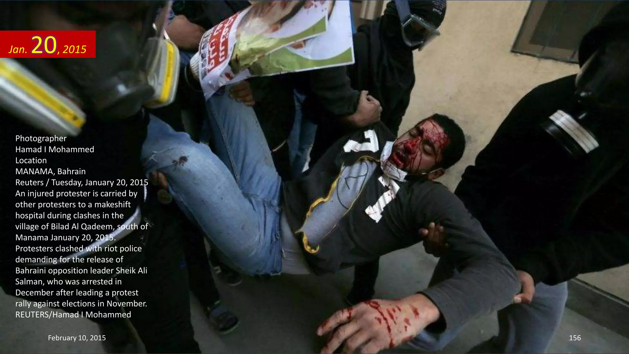 Photographer
Hamad I Mohammed
Location
MANAMA, Bahrain
Reuters / Tuesday, January 20, 2015
An injured protester is carried by
other protesters to a makeshift
hospital during clashes in the
village of Bilad Al Qadeem, south of
Manama January 20, 2015.
Protesters clashed with riot police
demanding for the release of
Bahraini opposition leader Sheik Ali
Salman, who was arrested in
December after leading a protest
rally against elections in November.
REUTERS/Hamad I Mohammed
Jan. 20, 2015
February 10, 2015 156
 