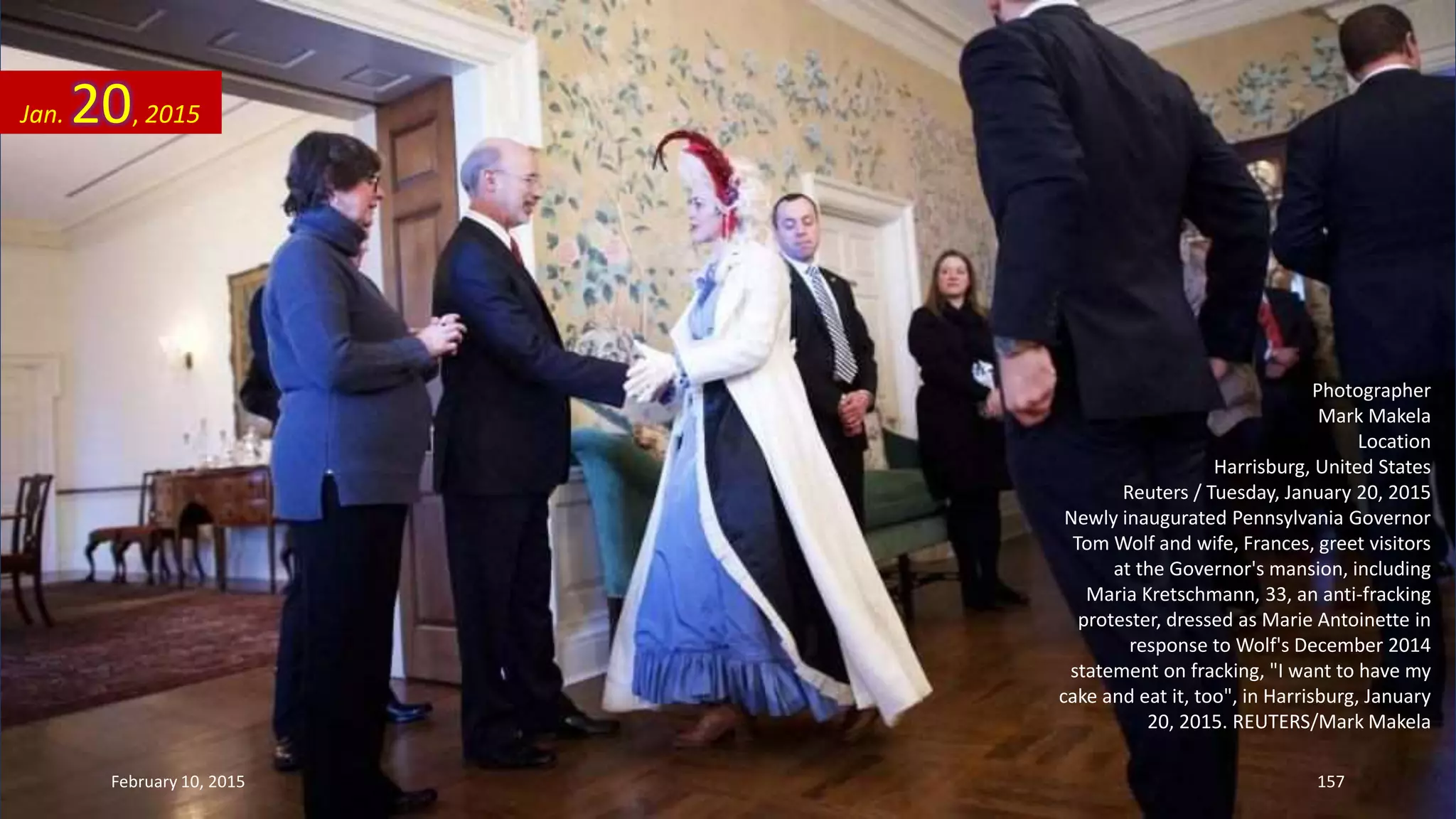 Photographer
Mark Makela
Location
Harrisburg, United States
Reuters / Tuesday, January 20, 2015
Newly inaugurated Pennsylvania Governor
Tom Wolf and wife, Frances, greet visitors
at the Governor's mansion, including
Maria Kretschmann, 33, an anti-fracking
protester, dressed as Marie Antoinette in
response to Wolf's December 2014
statement on fracking, "I want to have my
cake and eat it, too", in Harrisburg, January
20, 2015. REUTERS/Mark Makela
Jan. 20, 2015
February 10, 2015 157
 