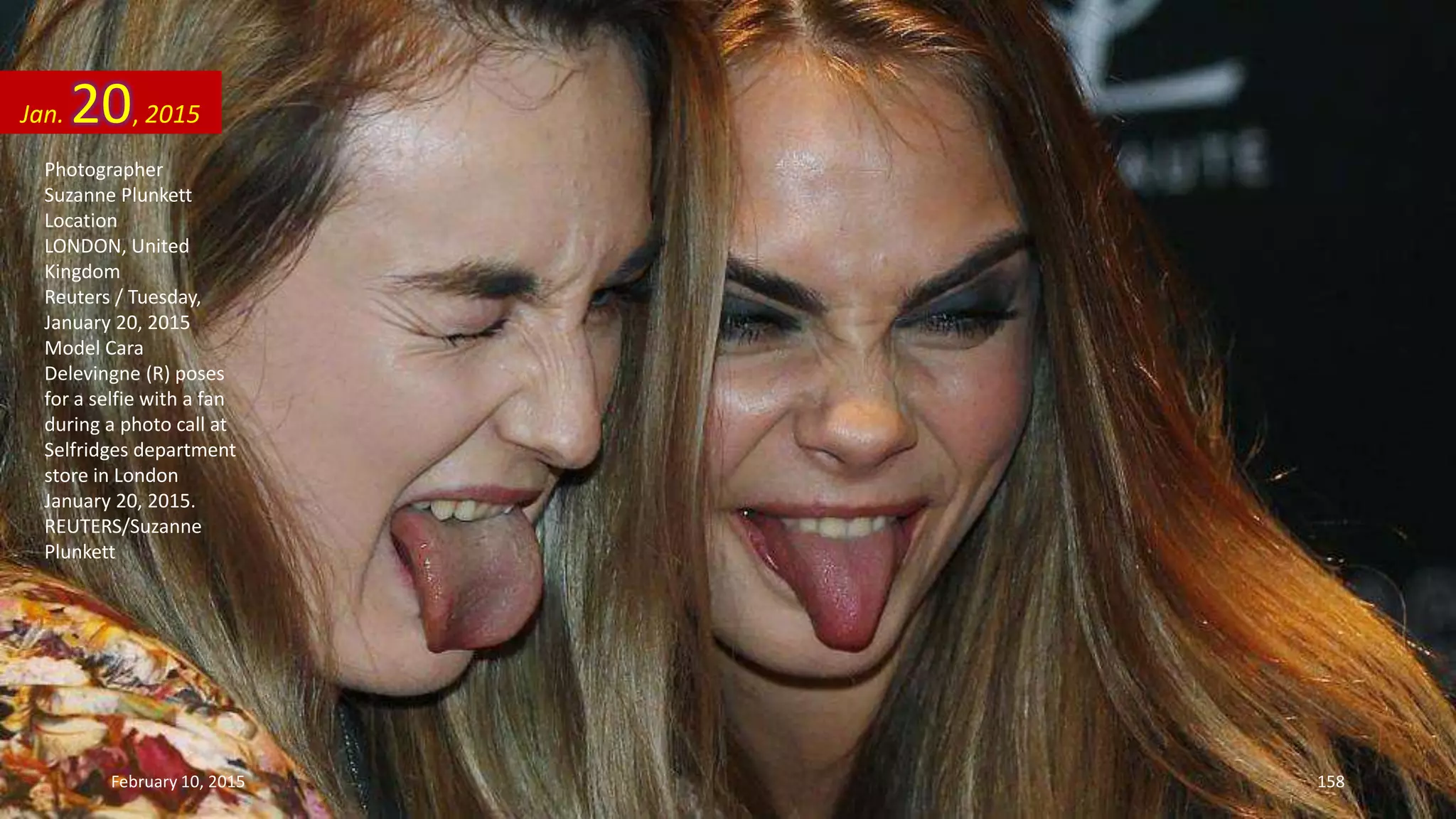Photographer
Suzanne Plunkett
Location
LONDON, United
Kingdom
Reuters / Tuesday,
January 20, 2015
Model Cara
Delevingne (R) poses
for a selfie with a fan
during a photo call at
Selfridges department
store in London
January 20, 2015.
REUTERS/Suzanne
Plunkett
Jan. 20, 2015
February 10, 2015 158
 
