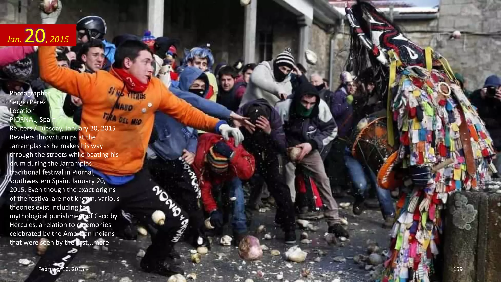 Photographer
Sergio Perez
Location
PIORNAL, Spain
Reuters / Tuesday, January 20, 2015
Revelers throw turnips at the
Jarramplas as he makes his way
through the streets while beating his
drum during the Jarramplas
traditional festival in Piornal,
southwestern Spain, January 20,
2015. Even though the exact origins
of the festival are not known, various
theories exist including the
mythological punishment of Caco by
Hercules, a relation to ceremonies
celebrated by the American Indians
that were seen by the first...more
Jan. 20, 2015
February 10, 2015 159
 