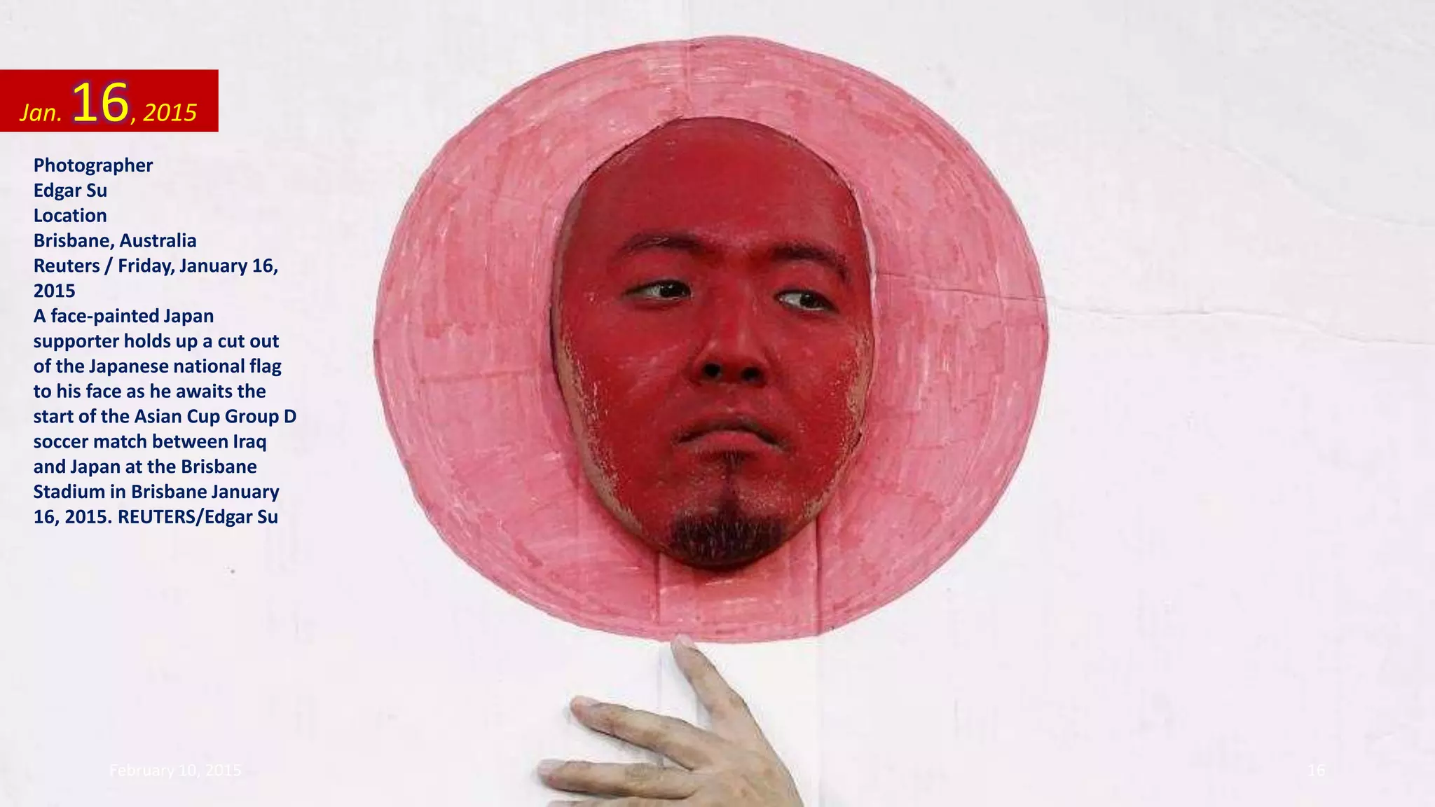 Photographer
Edgar Su
Location
Brisbane, Australia
Reuters / Friday, January 16,
2015
A face-painted Japan
supporter holds up a cut out
of the Japanese national flag
to his face as he awaits the
start of the Asian Cup Group D
soccer match between Iraq
and Japan at the Brisbane
Stadium in Brisbane January
16, 2015. REUTERS/Edgar Su
Jan. 16, 2015
February 10, 2015 16
 