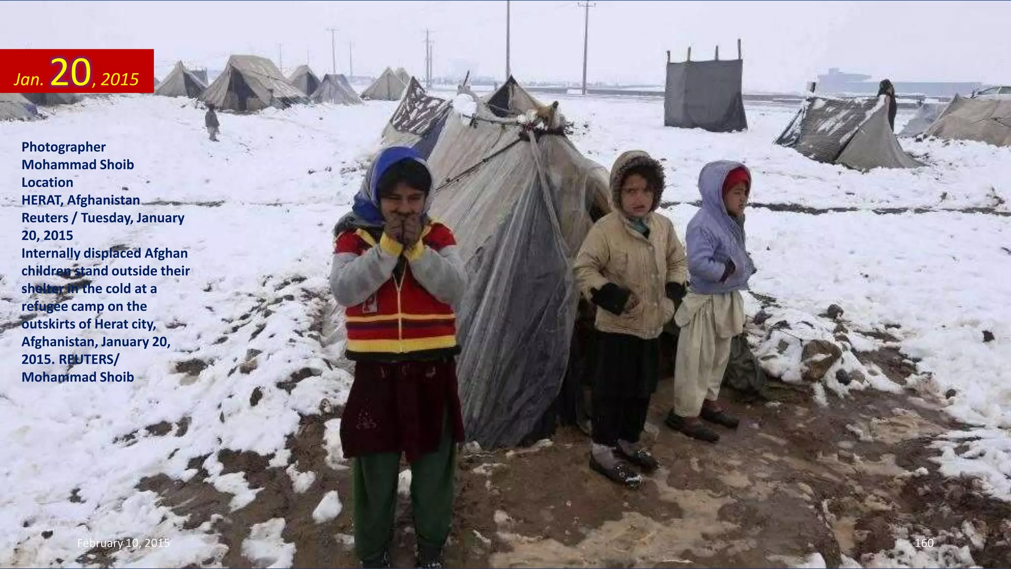 Photographer
Mohammad Shoib
Location
HERAT, Afghanistan
Reuters / Tuesday, January
20, 2015
Internally displaced Afghan
children stand outside their
shelter in the cold at a
refugee camp on the
outskirts of Herat city,
Afghanistan, January 20,
2015. REUTERS/
Mohammad Shoib
Jan. 20, 2015
February 10, 2015 160
 