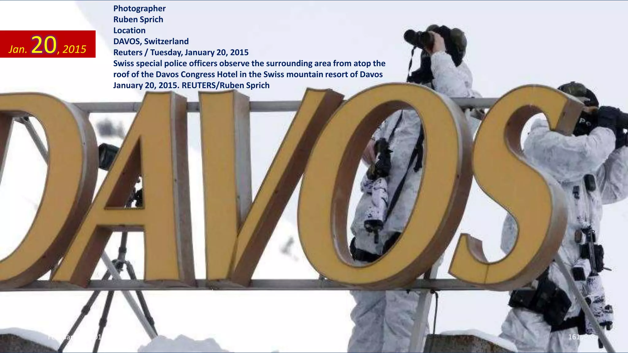 Photographer
Ruben Sprich
Location
DAVOS, Switzerland
Reuters / Tuesday, January 20, 2015
Swiss special police officers observe the surrounding area from atop the
roof of the Davos Congress Hotel in the Swiss mountain resort of Davos
January 20, 2015. REUTERS/Ruben Sprich
Jan. 20, 2015
February 10, 2015 161
 