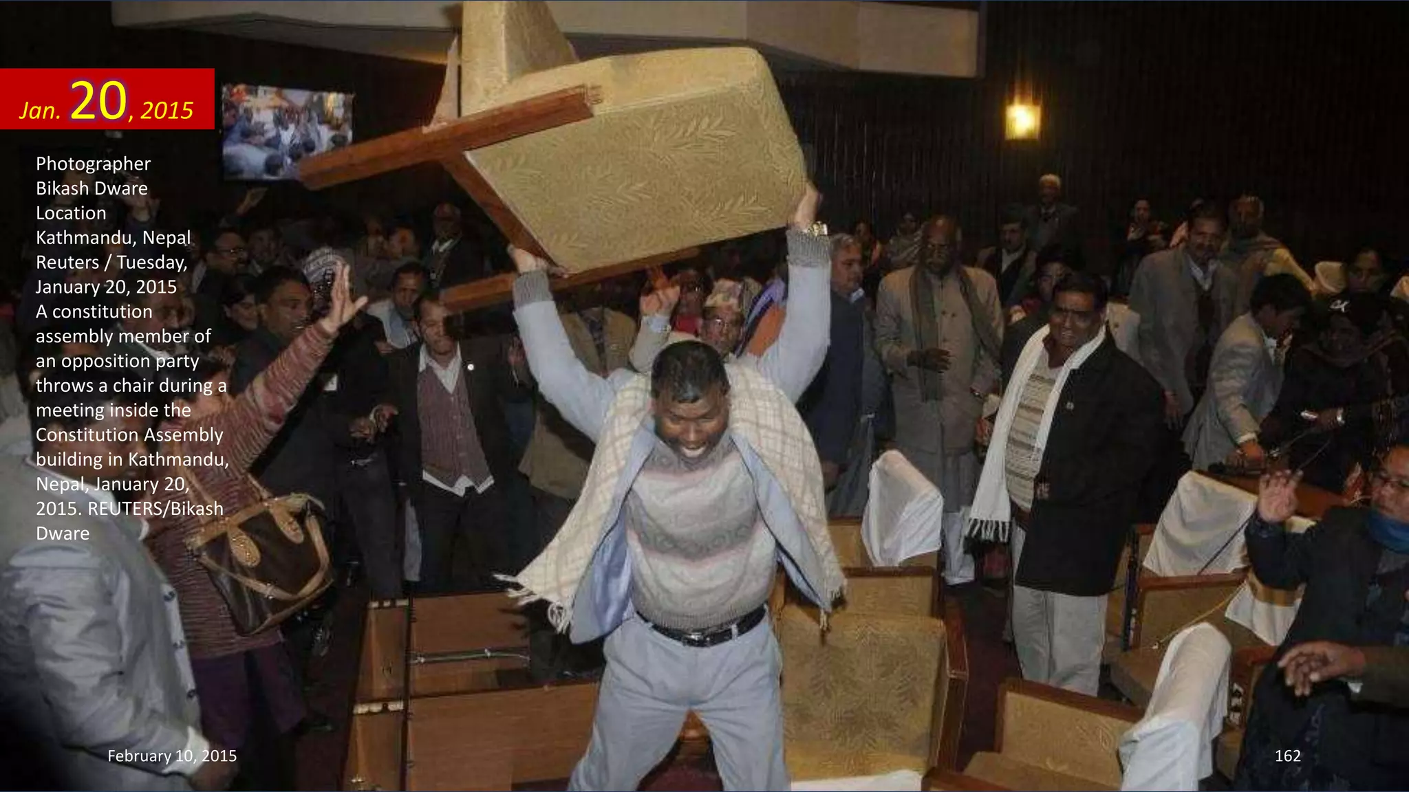 Photographer
Bikash Dware
Location
Kathmandu, Nepal
Reuters / Tuesday,
January 20, 2015
A constitution
assembly member of
an opposition party
throws a chair during a
meeting inside the
Constitution Assembly
building in Kathmandu,
Nepal, January 20,
2015. REUTERS/Bikash
Dware
Jan. 20, 2015
February 10, 2015 162
 