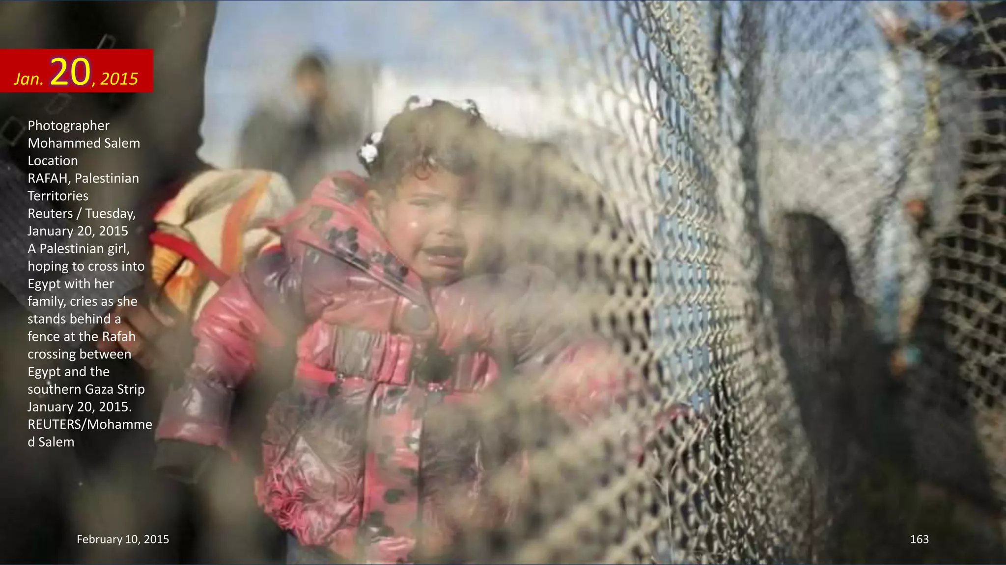 Photographer
Mohammed Salem
Location
RAFAH, Palestinian
Territories
Reuters / Tuesday,
January 20, 2015
A Palestinian girl,
hoping to cross into
Egypt with her
family, cries as she
stands behind a
fence at the Rafah
crossing between
Egypt and the
southern Gaza Strip
January 20, 2015.
REUTERS/Mohamme
d Salem
Jan. 20, 2015
February 10, 2015 163
 
