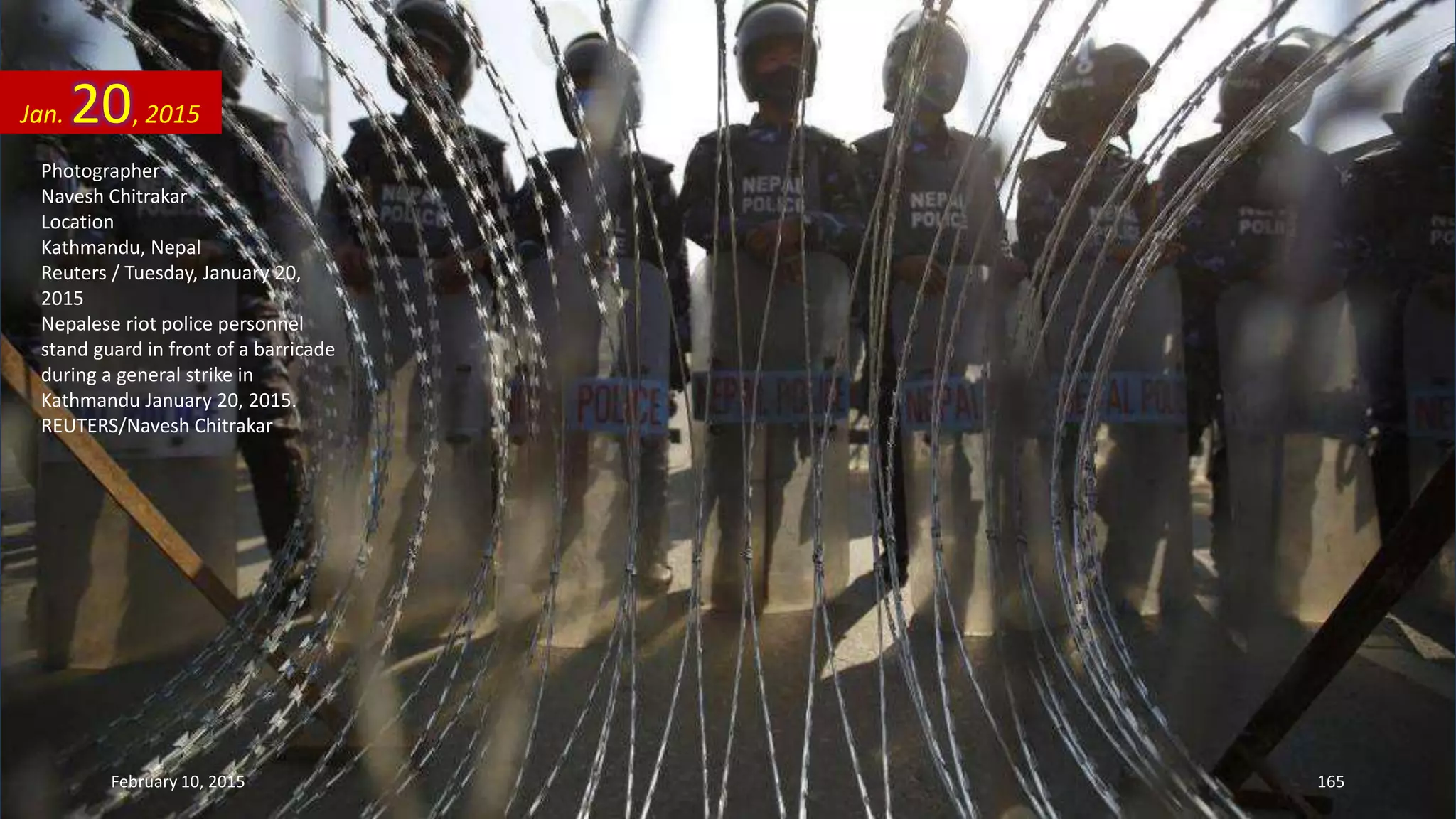 Photographer
Navesh Chitrakar
Location
Kathmandu, Nepal
Reuters / Tuesday, January 20,
2015
Nepalese riot police personnel
stand guard in front of a barricade
during a general strike in
Kathmandu January 20, 2015.
REUTERS/Navesh Chitrakar
Jan. 20, 2015
February 10, 2015 165
 