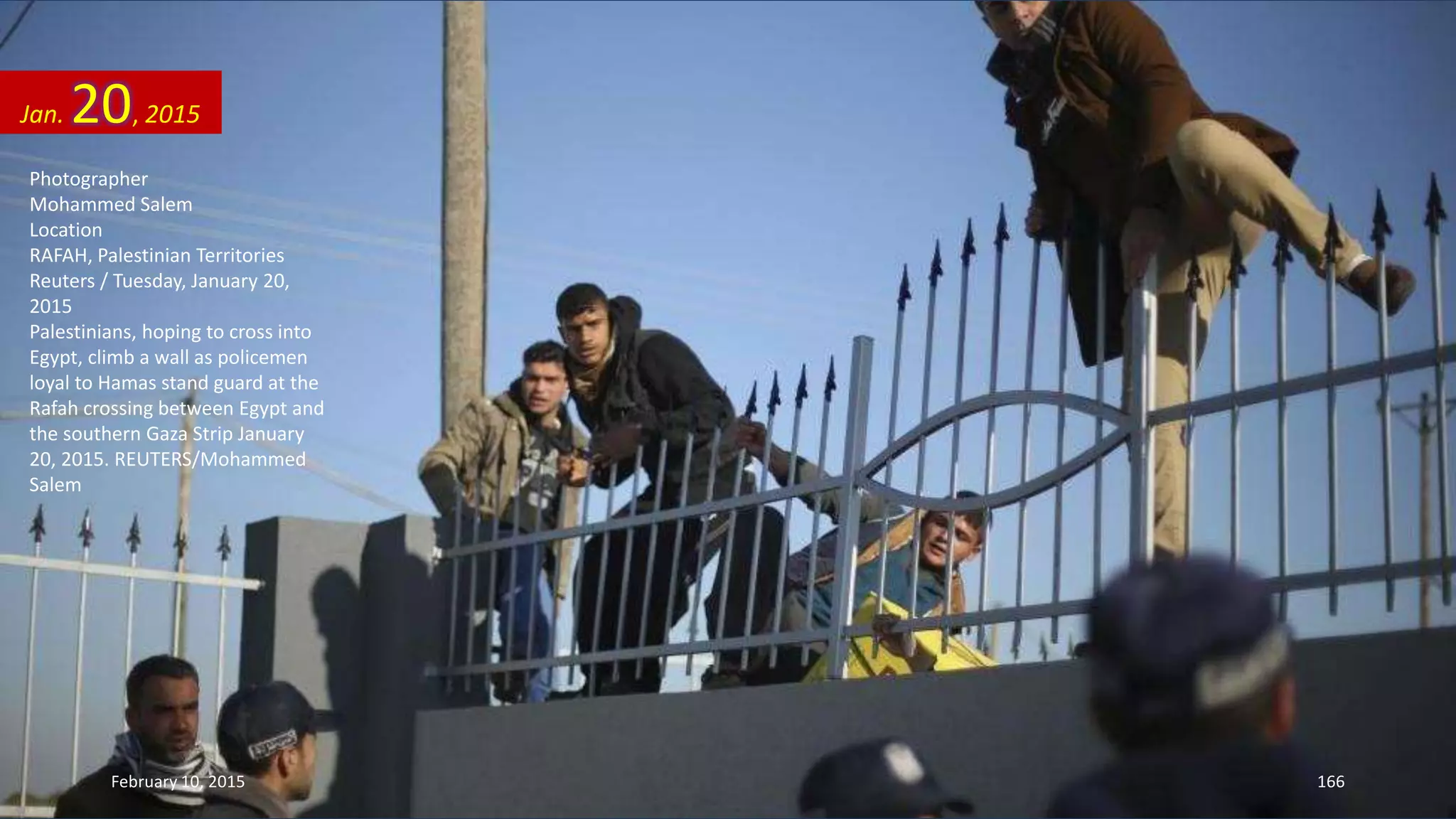 Photographer
Mohammed Salem
Location
RAFAH, Palestinian Territories
Reuters / Tuesday, January 20,
2015
Palestinians, hoping to cross into
Egypt, climb a wall as policemen
loyal to Hamas stand guard at the
Rafah crossing between Egypt and
the southern Gaza Strip January
20, 2015. REUTERS/Mohammed
Salem
Jan. 20, 2015
February 10, 2015 166
 