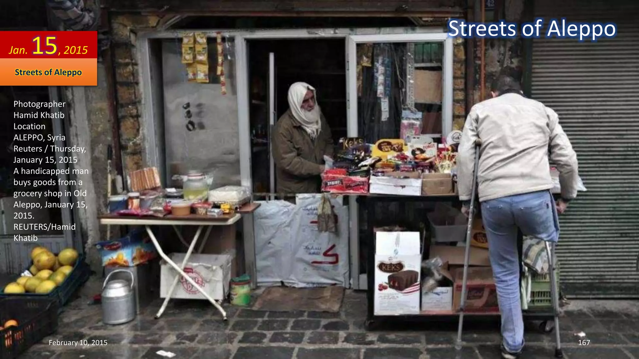 Photographer
Hamid Khatib
Location
ALEPPO, Syria
Reuters / Thursday,
January 15, 2015
A handicapped man
buys goods from a
grocery shop in Old
Aleppo, January 15,
2015.
REUTERS/Hamid
Khatib
Jan. 15, 2015
Streets of Aleppo
Streets of Aleppo
February 10, 2015 167
 