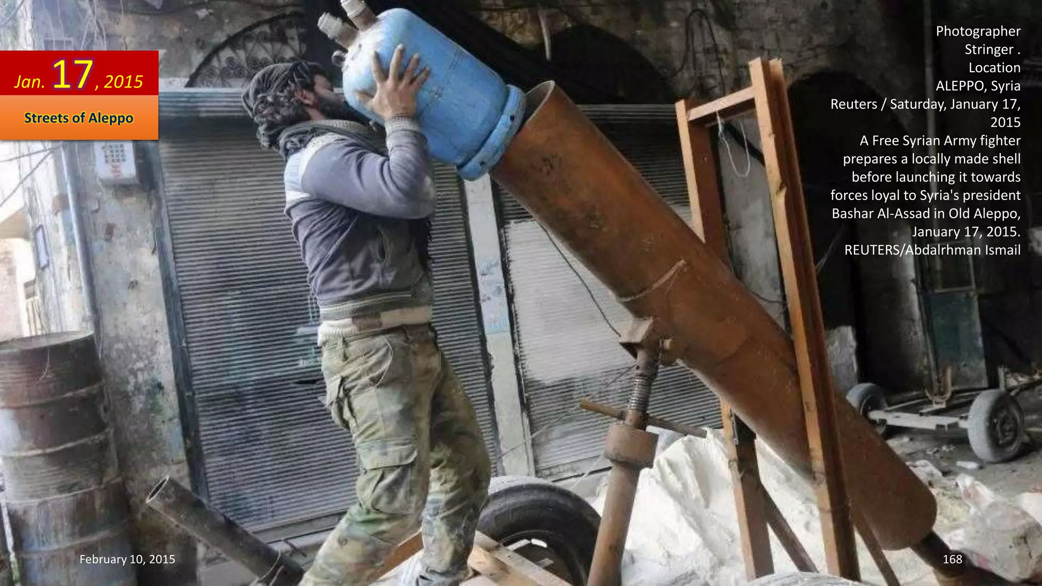 Photographer
Stringer .
Location
ALEPPO, Syria
Reuters / Saturday, January 17,
2015
A Free Syrian Army fighter
prepares a locally made shell
before launching it towards
forces loyal to Syria's president
Bashar Al-Assad in Old Aleppo,
January 17, 2015.
REUTERS/Abdalrhman Ismail
Jan. 17, 2015
Streets of Aleppo
February 10, 2015 168
 